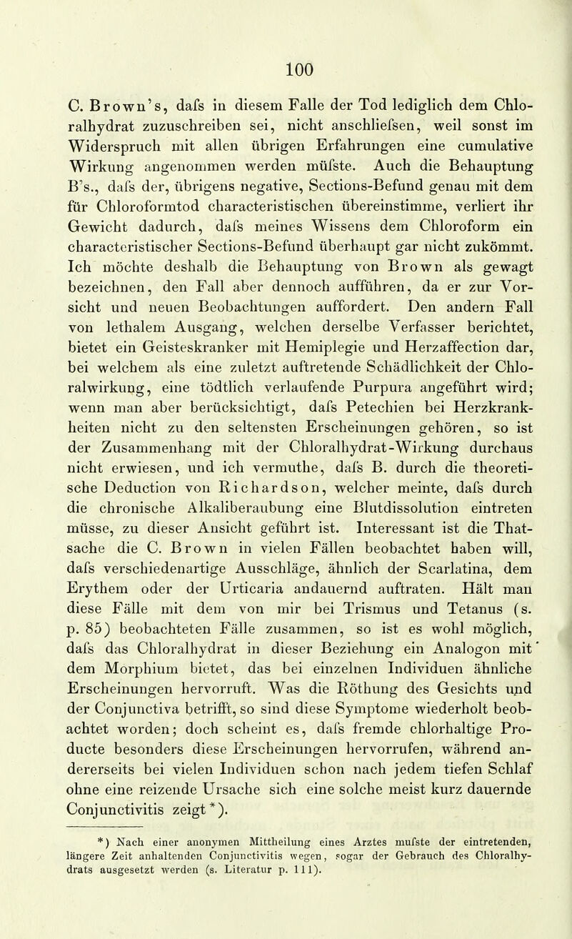 C. Brown's, dafs in diesem Falle der Tod lediglich dem Chlo- ralhydrat zuzuschreiben sei, nicht anschliefsen, weil sonst im Widerspruch mit allen übrigen Erfahrungen eine cumulative Wirkung angenommen werden müfste. Auch die Behauptung B's., dafs der, übrigens negative, Sections-Befund genau mit dem für Chloroformtod characteristischen übereinstimme, verliert ihr Gewicht dadurch, dafs meines Wissens dem Chloroform ein characteristischer Sections-Befund überhaupt gar nicht zukömmt. Ich möchte deshalb die Behauptung von Brown als gewagt bezeichnen, den Fall aber dennoch aufführen, da er zur Vor- sicht und neuen Beobachtungen auffordert. Den andern Fall von lethalem Ausgang, welchen derselbe Verfasser berichtet, bietet ein Geisteskranker mit Hemiplegie und Herzaffection dar, bei welchem als eine zuletzt auftretende Schädlichkeit der Chlo- ralwirkung, eine tödtlich verlaufende Purpura angeführt wird; wenn man aber berücksichtigt, dafs Petechien bei Herzkrank- heiten nicht zu den seltensten Erscheinvmgen gehören, so ist der Zusammenhang mit der Chloralhydrat-Wirkung durchaus nicht erwiesen, und ich vermuthe, dafs B. durch die theoreti- sche Deduction von Richardson, welcher meinte, dafs durch die chronische Alkaliberaubung eine Blutdissolution eintreten müsse, zu dieser Ansicht geführt ist. Interessant ist die That- sache die C. Brown in vielen Fällen beobachtet haben will, dafs verschiedenartige Ausschläge, ähnlich der Scarlatina, dem Erythem oder der Urticaria andauernd auftraten. Hält man diese Fälle mit dem von mir bei Trismus und Tetanus (s. p. 85) beobachteten Fälle zusammen, so ist es wohl möglich, dafs das Chloralhydrat in dieser Beziehung ein Analogon mit dem Morphium bietet, das bei einzelnen Individuen ähnliche Erscheinungen hervorruft. Was die Röthung des Gesichts u;id der Conjunctiva betrifft, so sind diese Symptome wiederholt beob- achtet worden; doch scheint es, dafs fremde chlorhaltige Pro- ducte besonders diese Erscheinungen hervorrufen, während an- dererseits bei vielen Individuen schon nach jedem tiefen Schlaf ohne eine reizende Ursache sich eine solche meist kurz dauernde Conjunctivitis zeigt*). *) Nach einer anonymen Mittheilung eines Arztes mufste der eintretenden, längere Zeit anhaltenden Conjunctivitis wegen, .«ogar der Gebrauch des Chloralhy- drats ausgesetzt werden (s. Literatur p. 111).