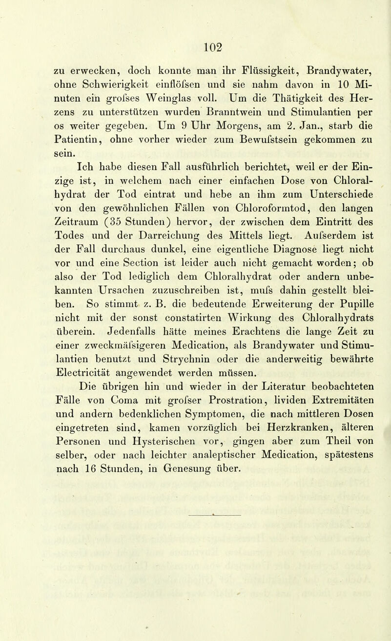 zu erwecken, doch konnte man ihr Flüssigkeit, Brandy water, ohne Schwierigkeit einflöfsen und sie nahm davon in 10 Mi- nuten ein greises Weinglas voll. Um die Thätigkeit des Her- zens zu unterstützen wurden Branntwein und Stimulantien per os weiter gegeben. Um 9 Uhr Morgens, am 2. Jan., starb die Patientin, ohne vorher wieder zum Bewufstsein gekommen zu sein. Ich habe diesen Fall ausführlich berichtet, weil er der Ein- zige ist, in welchem nach einer einfachen Dose von Chloral- hydrat der Tod eintrat und hebe an ihm zum Unterschiede von den gewöhnlichen Fällen von Chloroformtod, den langen Zeitraum (35 Stunden) hervor, der zwischen dem Eintritt des Todes und der Darreichung des Mittels liegt. Aufserdem ist der Fall durchaus dunkel, eine eigentliche Diagnose liegt nicht vor und eine Section ist leider auch nicht gemacht worden; ob also der Tod lediglich dem Cliloralhydrat oder andern unbe- kannten Ursachen zuzuschreiben ist, mufs dahin gestellt blei- ben. So stimmt z. B. die bedeutende Erweiterung der Pupille nicht mit der sonst constatirten Wirkung des Chloralhydrats überein. Jedenfalls hätte meines Erachtens die lange Zeit zu einer zweckmäfsigeren Medication, als Brandywater und Stimu- lantien benutzt und Strychnin oder die anderweitig bewährte Electricität angewendet werden müssen. Die übrigen hin und wieder in der Literatur beobachteten Fälle von Coma mit grofser Prostration, lividen Extremitäten und andern bedenklichen Symptomen, die nach mittleren Dosen eingetreten sind, kamen vorzüglich bei Herzkranken, älteren Personen und Hysterischen vor, gingen aber zum Theil von selber, oder nach leichter analeptischer Medication, spätestens nach 16 Stunden, in Genesung über.