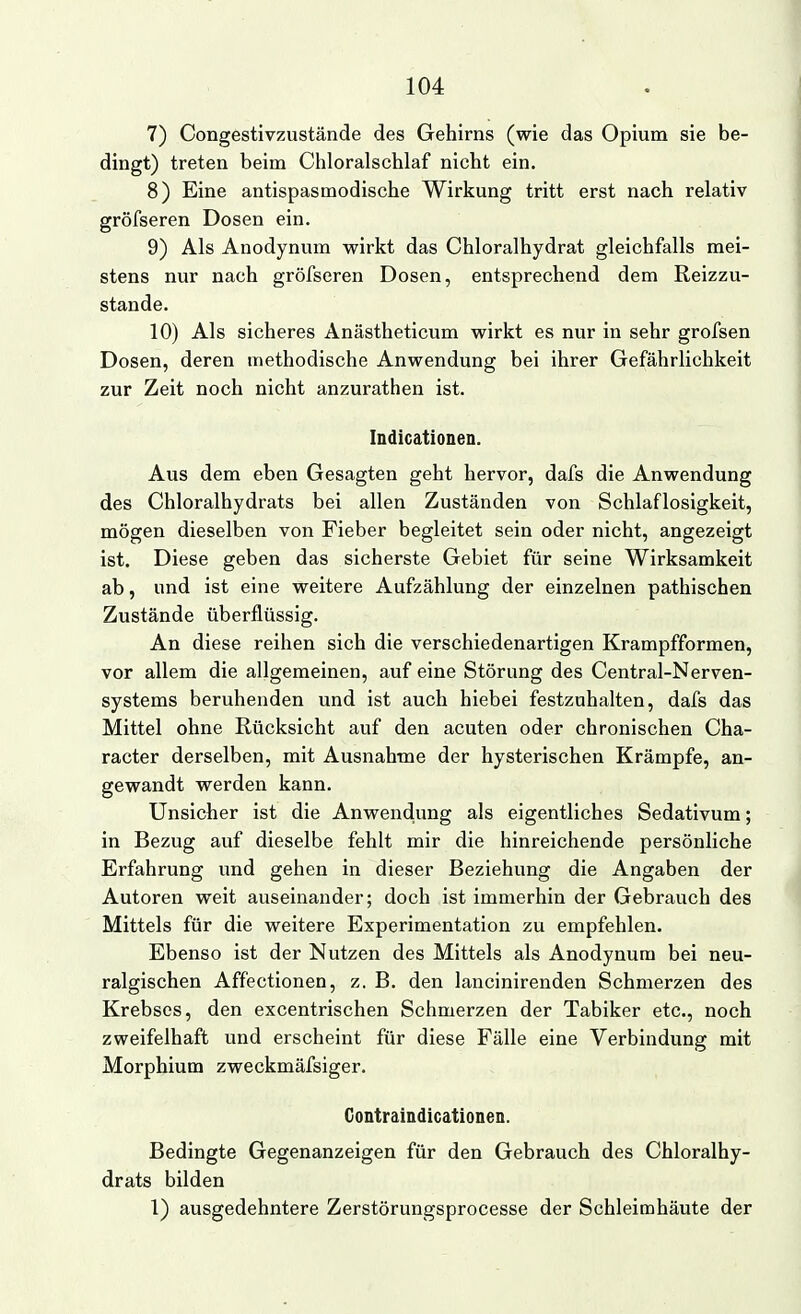 7) Congestivzustände des Gehirns (wie das Opium sie be- dingt) treten beim Chloralschlaf nicht ein. 8) Eine antispasmodische Wirkung tritt erst nach relativ gröfseren Dosen ein. 9) Als Anodynum wirkt das Chloralhydrat gleichfalls mei- stens nur nach gröfseren Dosen, entsprechend dem Reizzu- stande. 10) Als sicheres Anästheticum wirkt es nur in sehr grofsen Dosen, deren methodische Anwendung bei ihrer Gefährlichkeit zur Zeit noch nicht anzurathen ist. Indicationen. Aus dem eben Gesagten geht hervor, dafs die Anwendung des Chloralhydrats bei allen Zuständen von Schlaflosigkeit, mögen dieselben von Fieber begleitet sein oder nicht, angezeigt ist. Diese geben das sicherste Gebiet für seine Wirksamkeit ab, und ist eine weitere Aufzählung der einzelnen pathischen Zustände überflüssig. An diese reihen sich die verschiedenartigen Krampfformen, vor allem die allgemeinen, auf eine Störung des Centrai-Nerven- systems beruhenden und ist auch hiebei festzuhalten, dafs das Mittel ohne Rücksicht auf den acuten oder chronischen Cha- racter derselben, mit Ausnahme der hysterischen Krämpfe, an- gewandt werden kann. Unsicher ist die Anwendung als eigentliches Sedativum; in Bezug auf dieselbe fehlt mir die hinreichende persönliche Erfahrung und gehen in dieser Beziehung die Angaben der Autoren weit auseinander; doch ist immerhin der Gebrauch des Mittels für die weitere Experimentation zu empfehlen. Ebenso ist der Nutzen des Mittels als Anodynum bei neu- ralgischen Affectionen, z. B. den lancinirenden Schmerzen des Krebses, den excentrischen Schmerzen der Tabiker etc., noch zweifelhaft und erscheint für diese Fälle eine Verbindung mit Morphium zweckmäfsiger. Gontraindicationen. Bedingte Gegenanzeigen für den Gebrauch des Chloralhy- drats bilden 1) ausgedehntere Zerstörungsprocesse der Schleimhäute der