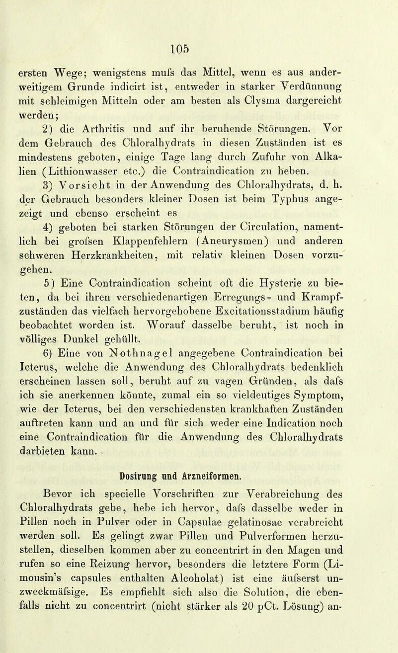 ersten Wege; wenigstens mufs das Mittel, wenn es aus ander- weitigem Grunde indicirt ist, entweder in starker Verdünnung mit schleimigen Mitteln oder am besten als Clysma dargereicht werden; 2) die Arthritis und auf ihr beruhende Störungen. Vor dem Gebrauch des Chloralhydrats in diesen Zuständen ist es mindestens geboten, einige Tage lang durch Zufuhr von Alka- lien (Lithionwasser etc.) die Contraindication zu heben. 3) Vorsicht in der Anwendung des Chloralhydrats, d, h. der Gebrauch besonders kleiner Dosen ist beim Typhus ange- zeigt und ebenso erscheint es 4) geboten bei starken Störungen der Circulation, nament- lich bei grofsen Klappenfehlern (Aneurysmen) und anderen schweren Herzkrankheiten, mit relativ kleinen Dosen vorzu-' gehen. 5) Eine Contraindication scheint oft die Hysterie zu bie- ten, da bei ihren verschiedenartigen Erregungs- und Krampf- zuständen das vielfach hervorgehobene Excitationsstadium häufig beobachtet worden ist. Worauf dasselbe beruht, ist noch in völliges Dunkel gehüllt. 6) Eine von Nothnagel angegebene Contraindication bei Icterus, welche die Anwendung des Chloralhydrats bedenklich erscheinen lassen soll, beruht auf zu vagen Gründen, als dafs ich sie anerkennen könnte, zumal ein so vieldeutiges Symptom, wie der Icterus, bei den verschiedensten krankhaften Zuständen auftreten kann und an und für sich weder eine Indication noch eine Contraindication für die Anwendung des Chloralhydrats darbieten kann. Dosirung und Arzneiformen. Bevor ich specielle Vorschriften zur Verabreichung des Chloralhydrats gebe, hebe ich hervor, dafs dasselbe weder in Pillen noch in Pulver oder in Capsulae gelatinosae verabreicht werden soll. Es gelingt zwar Pillen und Pulverformen herzu- stellen, dieselben kommen aber zu concentrirt in den Magen und rufen so eine Reizung hervor, besonders die letztere Form (Li- mousin's capsules enthalten Alcoholat) ist eine äufserst un- zweckmäfsige. Es empfiehlt sich also die Solution, die eben- falls nicht zu concentrirt (nicht stärker als 20 pCt. Lösung) an-