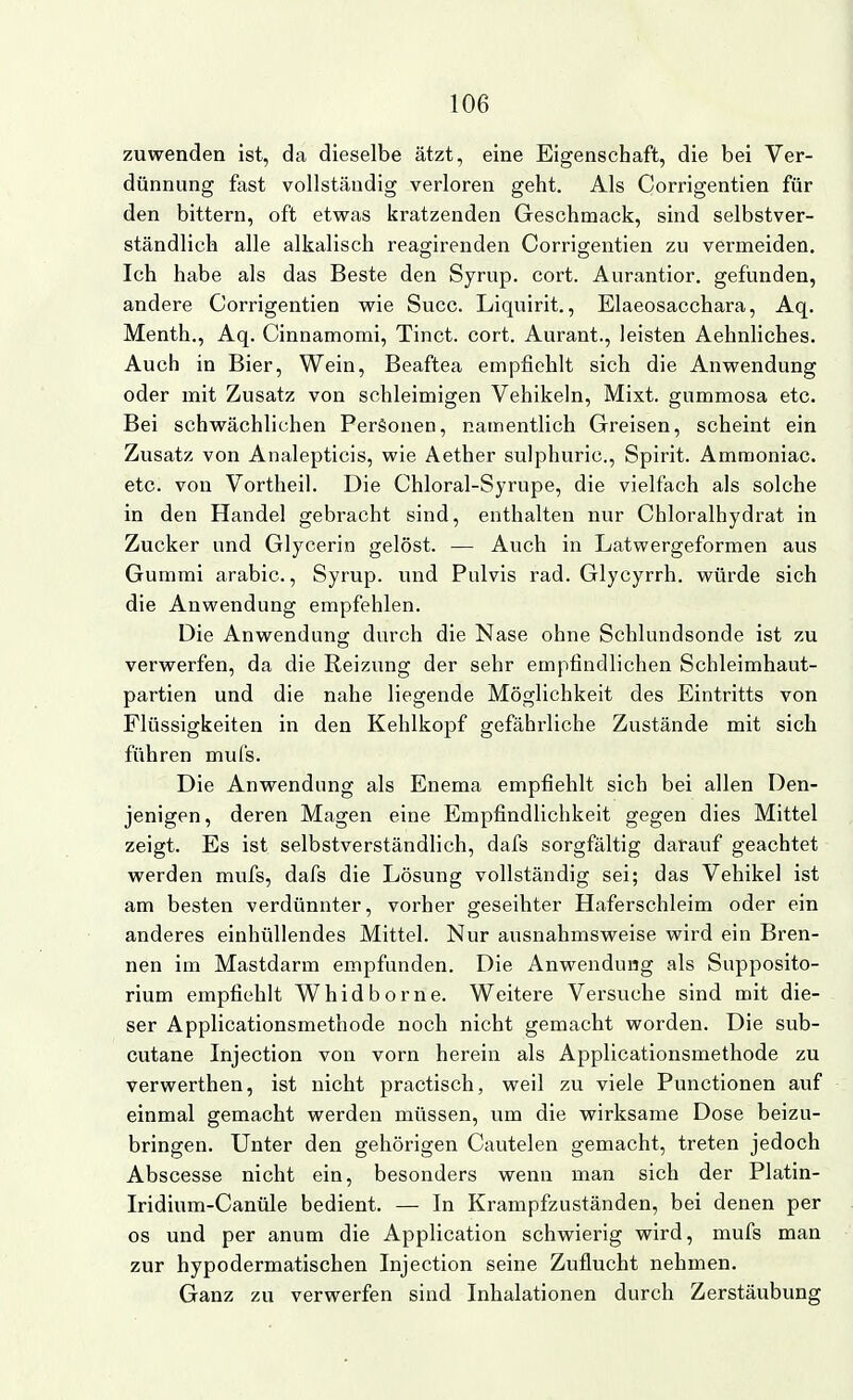 zuwenden ist, da dieselbe ätzt, eine Eigenschaft, die bei Ver- dünnung fast vollständig verloren geht. Als Corrigentien für den bittern, oft etwas kratzenden Geschmack, sind selbstver- ständlich alle alkalisch reagirenden Corrigentien zu vermeiden. Ich habe als das Beste den Syrup. cort. Aurantior. gefunden, andere Corrigentien wie Succ. Liquirit., Elaeosacchara, Aq. Menth., Aq. Cinnamomi, Tinct. cort. Aurant., leisten Aehnliches. Auch in Bier, Wein, Beaftea empfiehlt sich die Anwendung oder mit Zusatz von schleimigen Vehikeln, Mixt, gummosa etc. Bei schwächlichen Personen, namentlich Greisen, scheint ein Zusatz von Analepticis, wie Aether sulphuric, Spirit. Ammoniac. etc. von Vortheil. Die Chloral-Syrupe, die vielfach als solche in den Handel gebracht sind, enthalten nur Chloralhydrat in Zucker und Glycerin gelöst. — Auch in Latwergeformen aus Gummi arabic., Syrup. und Pulvis rad. Glycyrrh. würde sich die Anwendung empfehlen. Die Anwendung durch die Nase ohne Schlundsonde ist zu verwerfen, da die Reizung der sehr empfindlichen Schleimhaut- partien und die nahe liegende Möglichkeit des Eintritts von Flüssigkeiten in den Kehlkopf gefährliche Zustände mit sich führen mufs. Die Anwendung als Enema empfiehlt sich bei allen Den- jenigen , deren Magen eine Empfindlichkeit gegen dies Mittel zeigt. Es ist selbstverständlich, dafs sorgfältig darauf geachtet werden mufs, dafs die Lösung vollständig sei; das Vehikel ist am besten verdünnter, vorher geseihter Haferschleim oder ein anderes einhüllendes Mittel. Nur ausnahmsweise wird ein Bren- nen im Mastdarm empfunden. Die Anwendung als Supposito- rium empfiehlt Whidborne. Weitere Versuche sind mit die- ser Applicationsmethode noch nicht gemacht worden. Die sub- cutane Injection von vorn herein als Applicationsmethode zu verwerthen, ist nicht practisch, weil zu viele Functionen auf einmal gemacht werden müssen, um die wirksame Dose beizu- bringen. Unter den gehörigen Cautelen gemacht, treten jedoch Abscesse nicht ein, besonders wenn man sich der Platin- Iridium-Canüle bedient. — In Krampfzuständen, bei denen per os und per anum die Application schwierig wird, mufs man zur hypodermatischen Injection seine Zuflucht nehmen. Ganz zu verwerfen sind Inhalationen durch Zerstäubung