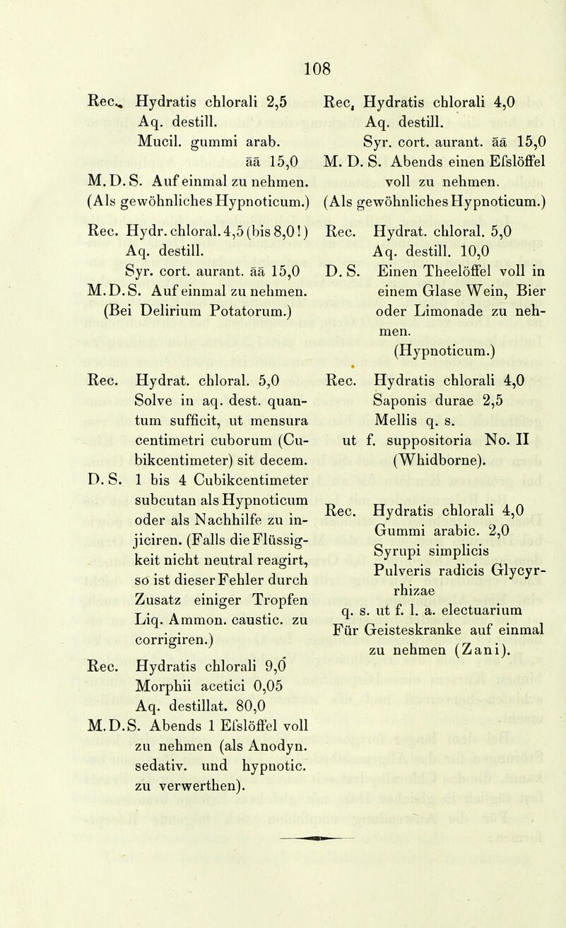 ReCv, Hydratis chlorali 2,5 Aq. destill. Mucil. gummi arab. ää 15,0 M. D. S. Auf einmal zu nehmen. (Als gewöhnliches Hypnoticum.) Ree. Hydr.chloral.4,5(bis8,0!) Aq. destill. Syr. cort. aurant. ää 15,0 M. D. S. Auf einmal zu nehmen. (Bei Delirium Potatorum.) Ree. Hydrat, chloral. 5,0 Solve in aq. dest. quan- tum suffieit, ut mensura eentimetri cuborum (Cu- bikeentimeter) sit decem. D. S. 1 bis 4 Cubikeentimeter subeutan als Hypnotieum oder als Nachhilfe zu in- jieiren. (Falls die Flüssig- keit nicht neutral reagirt, so ist dieser Fehler durch Zusatz einiger Tropfen Liq. Ammon. caustic. zu corrigiren.) Ree. Hydratis chlorali 9,0 Morphii acetici 0,05 Aq. destillat. 80,0 M.D.S. Abends 1 Efslöffel voll zu nehmen (als Anodyn. sedativ, und hypnotic. zu verwerthen). Ree, Hydratis chlorali 4,0 Aq. destill. Syr. eort. aurant. ää 15,0 M. D. S. Abends einen Efslöffel voll zu nehmen. (Als gevFöhnlichesHypnoticum.) Ree. Hydrat, chloral. 5,0 Aq. destill. 10,0 D. S. Einen Theelöffel voll in einem Glase Wein, Bier oder Limonade zu neh- men. (Hypnotieum.) Ree. Hydratis chlorali 4,0 Saponis durae 2,5 Mellis q. s. ut f. suppositoria No. 11 (Whidborne). Ree. Hydratis chlorali 4,0 Gummi arabie. 2,0 Syrupi simplicis Pulveris radieis Glyeyr- rhizae q. s. ut f. 1. a. electuarium Für Geisteskranke auf einmal zu nehmen (Zani).