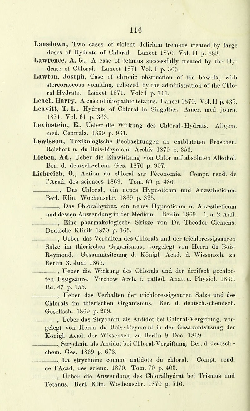 Lansdown, Two cases of violent delirium tremens treated b}- large doses of Hydrate of Cliloral. Lancet 1870. Vol. II p. 888. Lawrence, A. G., A case of tetanus successfully treated by the Hy- drate of Chloral. Lancet 1871 Vol. I p. 303. Lawtou, Joseph, Gase of chronic obstruction of the bowels, with stercoraceous vomiting, relieved by the administration of the Chlo- ral Hydrate. Lancet 1871. Vol.-J p. 711. Leacli, Harry, A case ofidiopathic tetanus. Lancet 1870. Vol. II p.435. Leavitt, T. L,, Hydrate of Chloral in Singultus. Amer. med. journ. 1871. Vol. 61 p. 363. Leviusteiu, E., üeber die Wirkung des Chloral-Hydrats. Allgeni. med. Centralz. 1869 p. 961. Lewisson, Toxikologische Beobachtungen an entbluteten Fröschen. Reichert u. du Bois-Reymond Archiv 1870 p. 356. Lieben, Ad., Ueber die Einwirkung von Chlor auf absoluten Alkohol. Ber. d. deutsch.-chem. Ges. 1870 p. 907. Liebreich, 0., Action du chloral sur l'economie. Compt. rend. de l'Acad. des sciences 1869. Tom. 69 p. 486. , Das Chloral, ein neues Hypnoticum und Anfestheticum. Berl. Klin. Wochenschr. 1869 p. 325. , Das Chloralhydrat, ein neues Hypnoticum u. Ansestheticum und dessen Anwendung in der Medicin. Berlin 1869. 1. u. 2. Aufl. , Eine pharmakologische Skizze von Dr. Theodor Clemens. Deutsche Klinik 1870 p. 165. , Ueber das Verhalten des Chlorals und der trichloressigsauren Salze im thierischen Organismus, vorgelegt von Herrn du Bois- Reymond. Gesammtsitzung d. König!. Acad. d. Wissensch, zu Berlin 3. Juni 1869. , Ueber die Wirkung des Chlorals und der dreifach gechlor- ten Essigsäure. Virchow Arch. f. pathol. Anat. u. Fhysiol. 1869. Bd. 47 p. 155. , Ueber das Verhalten der trichloressigsauren Salze und des Chlorals im thierischen Organisnms. Ber. d. deutsch.-chemisch. Gesellsch. 1869 p. 269. , Ueber das Strychnin als Antidot bei Chloral-Vergiftung, vor- gelegt von Herrn du Bois-Reymond in der Gesammtsitzung der Königl. Acad. der Wissensch, zu Berlin 9. Dec. 1869. , Strychnin als Antidot bei Chloral-Vergiftung. Ber. d. deutsch.- chem. Ges. 1869 p. 673. , La strychnine comme antidote du chloral. Compt. rend. de l'Acad. des scieuc. 1870. Tom. 70 p. 403. , Ueber die Anwendung des Chloralhydrat bei Trismus und Tetanus. Berl. Klin. Wochenschr. 1870 p. 516.