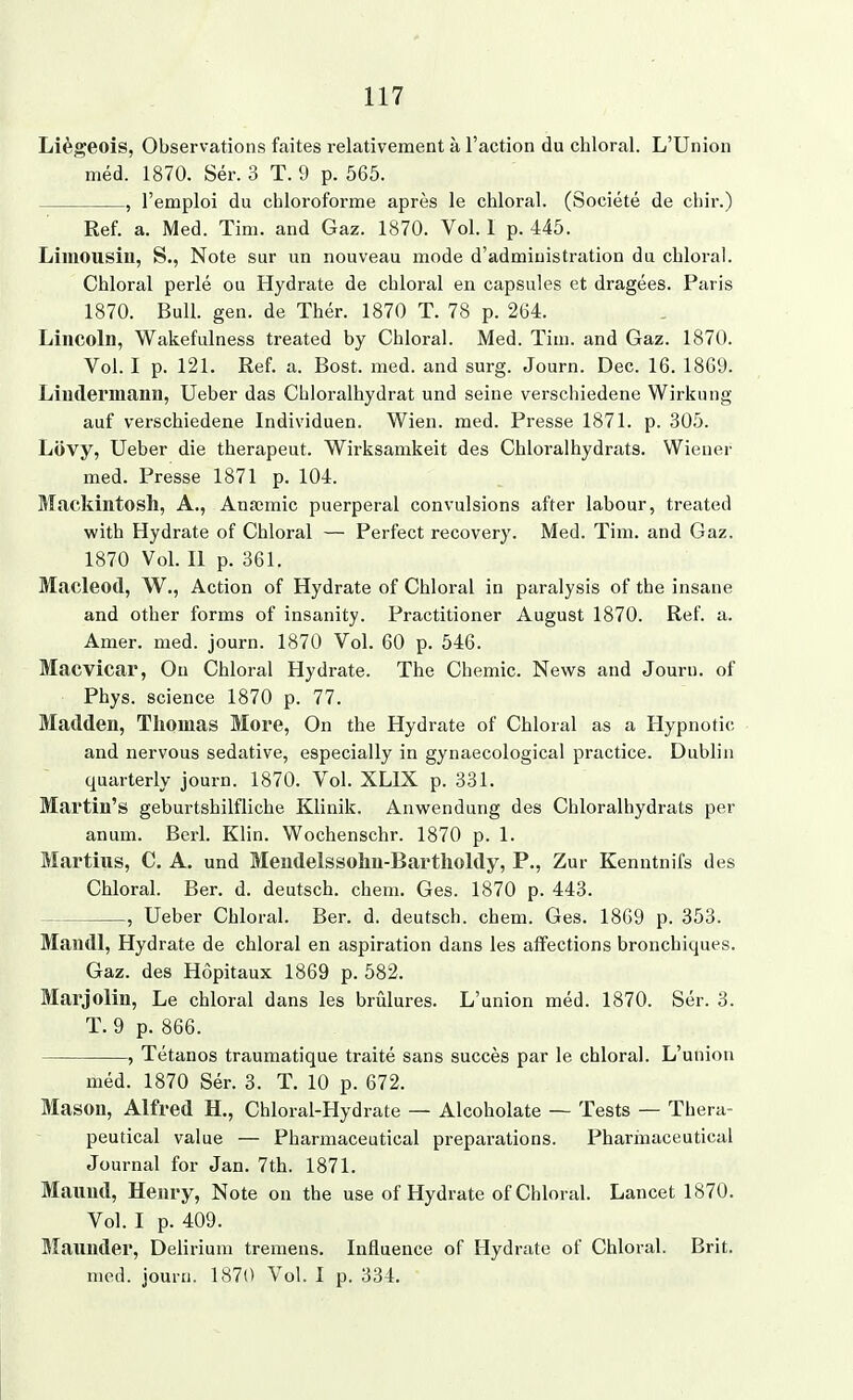 Liegeois, Observations faites relativement ä l'action du chloral. L'Union med. 1870. Ser. 3 T. 9 p. 565. , l'emploi du chloroforme apres le chloral. (Societe de cbir.) Ref. a. Med. Tim. and Gaz. 1870. Vol. 1 p. 445. Limousin, S., Note sur un nouveau mode d'admiuistration du chloral. Chloral perle ou Hydrate de chloral en capsules et dragees. Paris 1870. Bull. gen. de Ther. 1870 T. 78 p. 264. Lincoln, Wakefulness treated by Chloral. Med. Tim. and Gaz. 1870. Vol. I p. 121. Ref. a. Bost. med. and surg. Journ. Dec. 16. 1869. Linderniann, Ueber das Cbloralhydrat und seine verschiedene Wirkung auf verschiedene Individuen. Wien. med. Presse 1871. p. 305. Lüvy, Ueber die therapeut. Wirksamkeit des Chloralhydrats. Wiener med. Presse 1871 p. 104. Mackintosh, A., Anämie puerperal convulsions after labour, treated with Hydrate of Chloral — Perfect recovery. Med. Tim. and Gaz. 1870 Vol. Ii p. 361. Macleod, W., Action of Hydrate of Chloral in paralysis of the insane and other forms of insanity. Practitioner August 1870. Ref. a. Amer. med. journ. 1870 Vol. 60 p. 546. Macvicar, Qu Chloral Hydrate. The Chemie. News and Journ. of Phys. science 1870 p. 77. MatWen, Thomas More, On the Hydrate of Chloral as a Hypnotic and nervous sedative, especially in gynaecological practice. Dublin quarterly journ. 1870. Vol. XLIX p. 331. Mai'tin's geburtshilfliche Klinik. Anwendung des Chloralhydrats per anum. Berl. Klin. Wochenschr. 1870 p. 1. Martins, C. A. und Mendelssohn-Bartholdy, P., Zur Kenntnifs des Chloral. Ber. d. deutsch, ehem. Ges. 1870 p. 443. , Ueber Chloral. Ber. d. deutsch, ehem. Ges. 1869 p. 353. Mandl, Hydrate de chloral en aspiration dans les affections brouchiques. Gaz. des Hopitaux 1869 p. 582. Marjolin, Le chloral dans les brülures. L'union med. 1870. Ser. 3. T. 9 p. 866. , Tetanos traumatique traite sans succes par le chloral. L'union med. 1870 Ser. 3. T. 10 p. 672. Mason, Alfred H., Chloral-Hydrate — Alcoholate —- Tests — Thera- peutical value — Pharmaceutical preparations. Pharinaceutical Journal for Jan. 7th. 1871. Mannd, Henry, Note on the use of Hydrate of Chloral. Lancet 1870. Vol. I p. 409. Maunder, Delirium tremens. Influence of Hydrate of Chloral. Brit. med. journ. 1870 Vol. I p. 334.