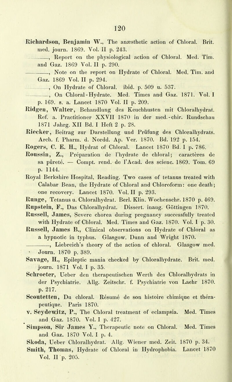 Richardson, Benjamin W., The anaesthetic action of Chloral. Brit. med. journ. 1869. Vol. II p. 243. , Report on the physiological action of Chloral. Med. Tim. and Gaz. 1869 Vol. II p. 290. ., Note on the report on Hydrate of Chloral. Med. Tim. and Gaz. 1869 Vol. II p. 294. , On Hydrate of Chloral. ibid. p. 509 u. 537. , On Chloral-Hydrate. Med. Times and Gaz. 1871. Vol. I p. 169. s. a. Lancet 1870 Vol. II p. 209. Ridft-en, Walter, Behandlung des Keuchhusten mit Chloralhydrat. Ref. a. Practitioner XXVII 1870 in der med.-chir. Rundschau 1871 Jahrg. XII Bd. I Heft 2 p. 28. Riecker, Beitrag zur Darstellung und Prüfung des Chloralhydrats. Arch. f. Pharm, d. Nordd. Ap. Ver. 1870. Bd. 192 p. 154. Rogers, C. E. H., Hydrat of Chloral. Lancet 1870 Bd. I p. 786. Roussin, Z., Preparation de l'hydrate de chloral; caracteres de sa pürete. — Compt. rend. de l'Acad. des scienc. 1869. Tom. 69 p. 1144. Royal Berkshire Hospital, Reading. Two cases of tetanus treated with Calabar Bean, the Hydrate of Chloral and Chloroform: one death; one recovery. Lancet 1870. Vol. II p. 293. Runge, Tetanus u. Chloralhydrat. Berl. Klin. Wochenschr. 1870 p. 469. Rupstein, F., Das Chloralhydrat. Dissert. inaug. Göttingen 1870. Russell, James, Severe chorea dnring pregnancy successfully treated with Hydrate of Chloral. Med. Times and Gaz. 1870. Vol. I p. 30. Russell, James B., Clinical observations on Hydrate of Chloral as a hypnotic in typhus. Glasgow. Dunn and Wright 1870. , Liebreich's theory of the action of chloral. Glasgow med. ' Journ. 1870 p. 389. Savage, H., Epileptic mania checked by Chloralhydrate. Brit. med. journ. 1871 Vol. I p. 35. Schroeter, Ueber den therapeutischen Werth des Chloralhydrats in der Psychiatrie. Allg. Zeitschr. f. Psychiatrie von Laehr 1870. p. 217. Scoutetten, Du chloral. Resume de son histoire chimique et thera- peutique. Paris 1870. V. Seydewitz, P., The Chloral treatment of eclampsia. Med. Times and Gaz. 1870. Vol. I p. 427. Simpson, Sir James Y., Therapeutic note on Chloral. Med. Times and Gaz. 1870 Vol. I p. 4. Skoda, Ueber Chloralhydrat. Allg. Wiener med. Zeit. 1870 p. 34. Smith, Thomas, Hydrate of Chloral in Ilydrophobia. Lancet 1870 Vol. U p. 205.