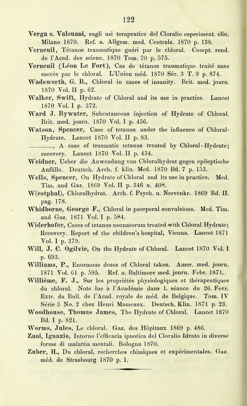 Verga u. Valsuani, sugli usi terapeutice del Cloralio esperiment. clin. Milano 1870. Ref. a. Allgem. med. Centralz. 1870 p. 138. Verneiiil, Tetanos traumatique gueri par le chloral. Compt. rend. de l'Acad. des scienc. 1870 Tom. 70 p. 575. Verneuil (Leon Le Fort), Gas de tetanos traumatique traite sans succes par le cbloral. L'Union med. 1870 Ser. 3 T. 9 p. 874. Wadsworth, G. B., Chloral in cases of insanity. Brit. med. journ. 1870 Vol. II p. 62. Walker, Swift, Hydrate of Chloral and its use in practice. Lancet 1870 Vol. I p. 372. Ward J, Bywater, Subcutaneous injection of Hydrate of Chloral. Brit. med. journ. 1870 Vol. I p. 456. Watson, Spencer, Case of tetanus under the influence of Chloral- Hydrate. Lancet 1870 Vol. II p. 83. , A case of traumatic tetanus treated by Chloral-Hydrate; recovery. Lancet 1870 Vol. II p. 434. Weidner, Ueber die Anwendung von Chloralhydrat gegen epileptische Anfälle. Deutsch. Arch. f. klin. Med. 1870 B'd. 7 p. 153. Wells, Spencer, On Hydrate of Chloral and its use in practice. Med. Tim. and Gaz. 1869 Vol. II p. 346 u. 408. W(estp]ial), Chloralhydrat. Arch. f. Psych, u. Nervenkr. 1869 Bd. II. pag. 178. Whidborne, George F., Chloral in puerperal convulsions. Med. Tim. and Gaz. 1871 Vol. I p. 584. Widerhofer, Cases of tetanus neonatorum treated with Chloral Hydrate; Recovery. Report of the children's hospital, Vienna. Lancet 1871 Vol. I p. 379. Will, J. C. Ogilvie, On the Hydrate of Chloral. Lancet 1870 Vol. I p. 693. Williams, P., Enormous doses of Chloral taken. Amer. med. journ. 1871 Vol. 61 p. 595. Ref. a. Baltimore med. jonrn. Febr. 187L. Williame, F. J., Sur les proprietes pbysiologiques et therapeutiques du chloral. Note lue a l'Academie dans 1. seance du 26. Fevr. Extr. du Bull, de l'Acad. royale de med. de Belgique. Tom. IV Serie 3 No. 2 chez Henri Mameaux. Deutsch. Klin. 1871 p. 23. Woodhouse, Thomas James, The Hydrate of Chloral. Lancet 1870 Bd. I p. 821. Worms, Jules, Le chloral. Gaz. des Hopitaux 1869 p. 486. Zani, Ignazio, Intorno l'efficacia ipnotica del Cloralio Idrato in diverse forme di malattia mentali. Bologna 1870. Zuber, H., Du chloral, recherches chimiques et experimentales. Gaz. med. de Strasbourg 1870 p. 1.