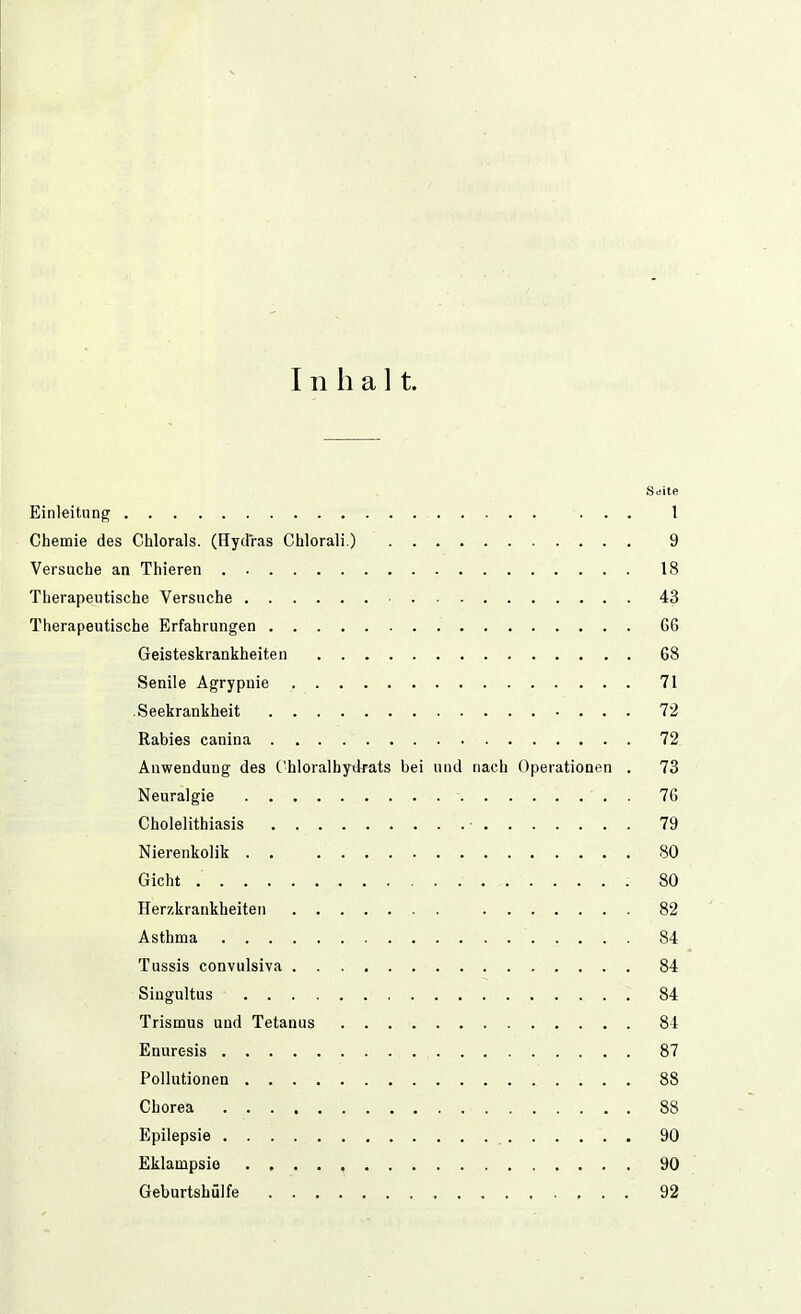 Inhalt. Seite Einleitung ... 1 Chemie des Clilorals. (Hydras Chlorali.) 9 Versuche an Thieren 18 Therapeutische Versuche ■ 43 Therapeutische Erfahrungen 66 Geisteskrankheiten 68 Senile Agrypuie 71 .Seekrankheit 72 Rabies canina 72 Auwendung des Chloralhydrats bei und nach Operationen . 73 Neuralgie 76 Cholelithiasis ■ 79 Nierenkolik 80 Gicht 80 Herzkrankheiten 82 Asthma 84 Tussis convulsiva 84 Singultus 84 Trismus und Tetanus 84 Enuresis 87 Pollutionen 88 Chorea 88 Epilepsie 90 Eklampsie 90 Geburtshülfe 92