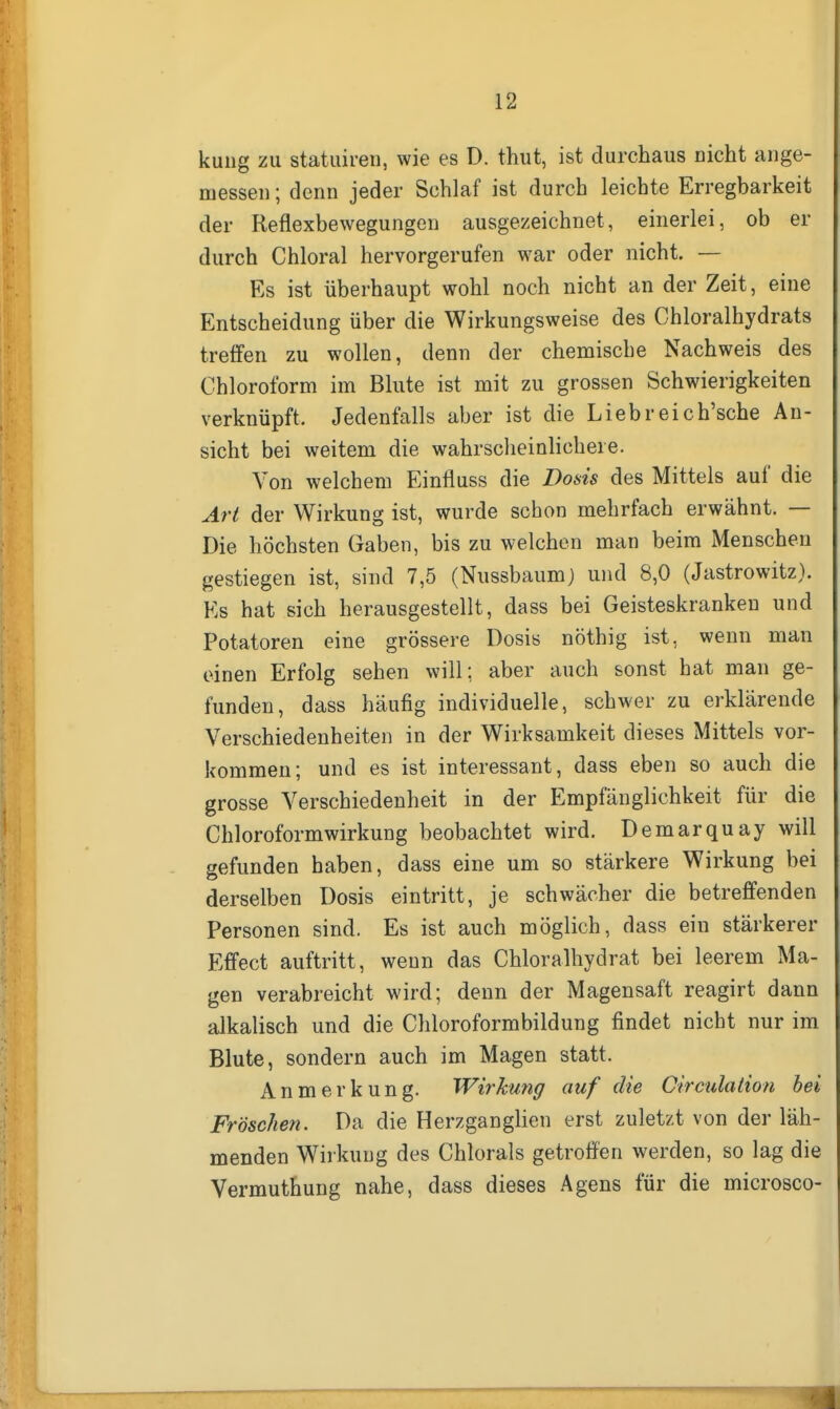kung zu statuiren, wie es D. thut, ist durchaus nicht ange- messen ; denn jeder Schlaf ist durch leichte Erregbarkeit der Reflexbewegungen ausgezeichnet, einerlei, ob er durch Chloral hervorgerufen war oder nicht. — Es ist überhaupt wohl noch nicht an der Zeit, eine Entscheidung über die Wirkungsweise des Chloralhydrats treifen zu wollen, denn der chemische Nachweis des Chloroform im Blute ist mit zu grossen Schwierigkeiten verknüpft. Jedenfalls aber ist die Liebreich'sche An- sicht bei weitem die wahrscheinlichere. Von welchem Einfluss die Dosis des Mittels auf die Art der Wirkung ist, wurde schon mehrfach erwähnt. — Die höchsten Gaben, bis zu welchen man beim Menschen gestiegen ist, sind 7,5 (Nussbaum) und 8,0 (Jastrowitz). Ks hat sich herausgestellt, dass bei Geisteskranken und Potatoren eine grössere Dosis nöthig ist, wenn man einen Erfolg sehen will; aber auch sonst hat man ge- funden, dass häufig individuelle, schwer zu erklärende Verschiedenheiten in der Wirksamkeit dieses Mittels vor- kommen; und es ist interessant, dass eben so auch die grosse Verschiedenheit in der Empfänglichkeit für die Chloroformwirkung beobachtet wird. Demarquay will gefunden haben, dass eine um so stärkere Wirkung bei derselben Dosis eintritt, je schwächer die betreffenden Personen sind. Es ist auch möglich, dass ein stärkerer Effect auftritt, wenn das Chloralhydrat bei leerem Ma- gen verabreicht wird; denn der Magensaft reagirt dann alkalisch und die Chloroformbildung findet nicht nur im Blute, sondern auch im Magen statt. Anmerkung. Wirkung auf die Circulation hei Fröschen. Da die Herzganglien erst zuletzt von der läh- menden Wirkung des Chlorals getroffen werden, so lag die Vermuthung nahe, dass dieses Agens für die microsco-