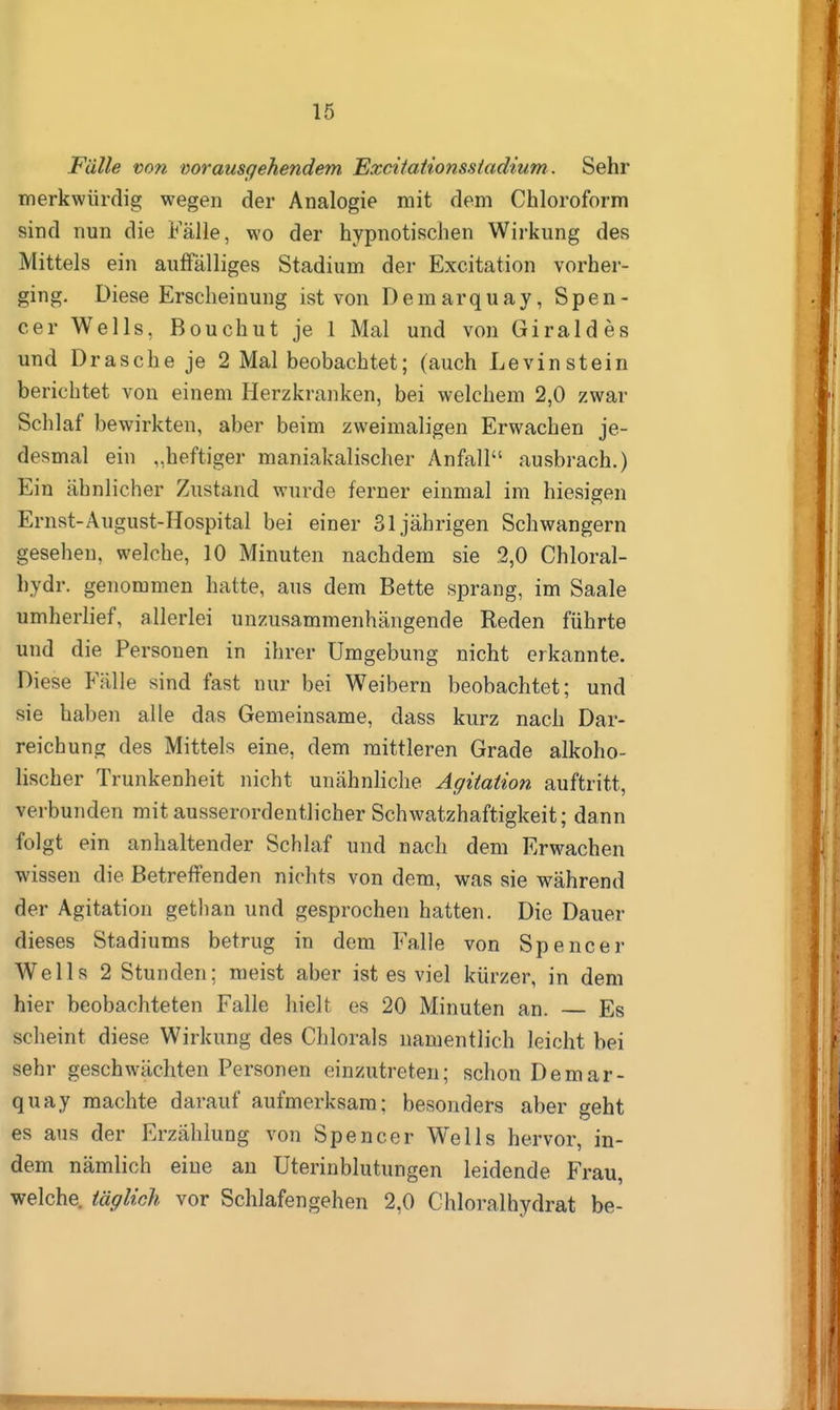 Fälle v>on mrausgehendem Excitationsstadium. Sehr merkwürdig wegen der Analogie mit dem Chloroform sind nun die Fälle, wo der hypnotischen Wirkung des Mittels ein auffälliges Stadium der Excitation vorher- ging. Diese Erscheinung ist von Demarquay, Spen- cer Wells, Bouchut je 1 Mal und von Giraldes und Dräsche je 2 Mal beobachtet; (auch Levinstein berichtet von einem Herzkranken, bei welchem 2,0 zwar Schlaf bewirkten, aber beim zweimaligen Erwachen je- desmal ein „heftiger maniakalischer Anfall ausbrach.) Ein ähnlicher Zustand wurde ferner einmal im hiesigen Ernst-August-Hospital bei einer 31jährigen Schwangern gesehen, welche, 10 Minuten nachdem sie 2,0 Chloral- hydr. genommen hatte, aus dem Bette sprang, im Saale umherlief, allerlei unzusammenhängende Reden führte und die Personen in ihrer Umgebung nicht erkannte. Diese Fälle sind fast nur bei Weibern beobachtet; und sie haben alle das Gemeinsame, dass kurz nach Dar- reichung des Mittels eine, dem mittleren Grade alkoho- lischer Trunkenheit nicht unähnliche Agitation auftritt, verbunden mit ausserordentlicher Schwatzhaftigkeit; dann folgt ein anhaltender Schlaf und nach dem Erwachen wissen die Betreffenden nichts von dem, was sie während der Agitation gethan und gesprochen hatten. Die Dauer dieses Stadiums betrug in dem Falle von Spencer Wells 2 Stunden; meist aber ist es viel kürzer, in dem hier beobachteten Falle hielt es 20 Minuten an. — Es scheint diese Wirkung des Chlorals namentlich leicht bei sehr geschwächten Personen einzutreten; schon Demar- quay machte darauf aufmerksam; besonders aber geht es aus der Erzählung von Spencer Wells hervor, in- dem nämlich eine an Uterinblutungen leidende Frau, welche, täglich vor Schlafengehen 2,0 Chloralhydrat be-