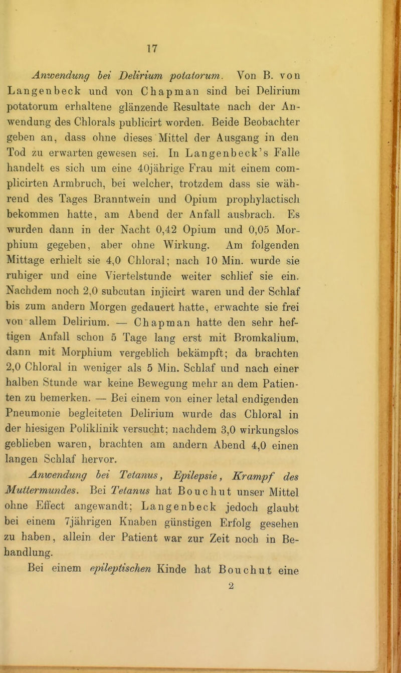 Anwendung bei Delirium poiaiorum. Von B. von Langenbeck und von Chapman sind bei Delirium potatorum erhaltene glänzende Resultate nach der An- wendung des Chlorais publicirt worden. Beide Beobachter geben an, dass ohne dieses Mittel der Ausgang in den Tod zu erwarten gewesen sei. In Langenbeck's Falle handelt es sich um eine 40jährige Frau mit einem com- plicirten Armbruch, bei welcher, trotzdem dass sie wäh- rend des Tages Branntwein und Opium prophylactisch bekommen hatte, am Abend der Anfall ausbrach. Es wurden dann in der Nacht 0,42 Opium und 0,05 Mor- phium gegeben, aber ohne Wirkung. Am folgenden Mittage erhielt sie 4,0 Chloral; nach 10 Min. wurde sie ruhiger und eine Viertelstunde weiter schlief sie ein. Nachdem noch 2,0 subcutan injicirt waren und der Schlaf bis zum andern Morgen gedauert hatte, erwachte sie frei von allem Delirium. — Chapman hatte den sehr hef- tigen Anfall schon 5 Tage lang erst mit Bromkalium, dann mit Morphium vergeblich bekämpft; da brachten 2,0 Chloral in weniger als 5 Min. Schlaf und nach einer halben Stunde war keine Bewegung mehr an dem Patien- ten zu bemerken. — Bei einem von einer letal endigenden Pneumonie begleiteten Delirium wurde das Chloral in der hiesigen Poliklinik versucht; nachdem 3,0 wirkungslos geblieben waren, brachten am andern Abend 4,0 einen langen Schlaf hervor. Anwendung hei Tetanus, Epilepsie, Krampf des Mutiermundes. Bei Tetanus hat Bouchut unser Mittel ohne Efiect angewandt; Langenbeck jedoch glaubt bei einem 7jährigen Knaben günstigen Erfolg gesehen zu haben, allein der Patient war zur Zeit noch in Be- handlung. Bei einem epileptischen Kinde hat Bouchut eine 2