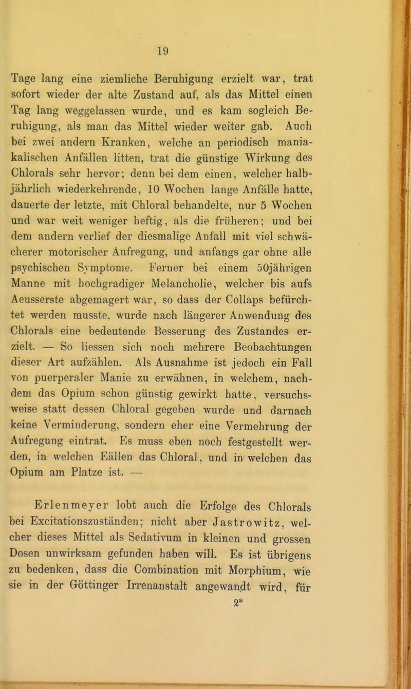 Tage lang eine ziemliche Beruhigung erzielt war, trat sofort wieder der alte Zustand auf, als das Mittel einen Tag lang weggelassen wurde, und es kam sogleich Be- ruhigung, als man das Mittel wieder weiter gab. Auch bei zwei andern Kranken, welche an periodisch mania- kalischen Anfällen litten, trat die günstige Wirkung des Chlorals sehr hervor; denn bei dem einen, welcher halb- jährlich wiederkehrende, 10 Wochen lange Anfälle hatte, dauerte der letzte, mit Chloral behandelte, nur 5 Wochen und war weit weniger heftig, als die früheren; und bei dem andern verlief der diesmalige Anfall mit viel schwä- cherer motorischer Aufregung, und anfangs gar ohne alle psychischen Symptome. Ferner bei einem 50jährigen Manne mit hochgradiger Melancholie, welcher bis aufs Aeusserste abgemagert war, so dass der CoUaps befürch- tet werden musste. wurde nach längerer Anwendung des Chlorals eine bedeutende Besserung des Zustandes er- zielt. — So Hessen sich noch mehrere Beobachtungen dieser Art aufzählen. Als Ausnahme ist jedoch ein Fall von puerperaler Manie zu erwähnen, in welchem, nach- dem das Opium schon günstig gewirkt hatte, versuchs- weise statt dessen Chloral gegeben wurde und darnach keine Verminderung, sondern eher eine Vermehrung der Aufregung eintrat. Es muss eben noch festgestellt wer- den, in welchen Fällen das Chloral, und in welchen das Opium am Platze ist. — Erlenmeyer lobt auch die Erfolge des Chlorals bei Excitationszuständen; nicht aber Jastrowitz, wel- cher dieses Mittel als Sedativum in kleinen und grossen Dosen unwirksam gefunden haben will. Es ist übrigens zu bedenken, dass die Combination mit Morphium, wie sie in der Göttinger Irrenanstalt angewandt wird, für 2*