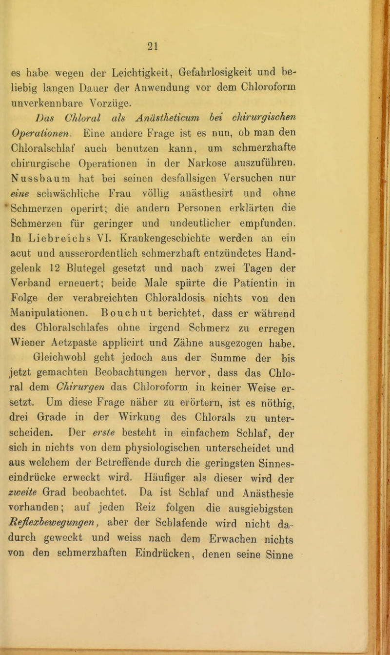 es habe wegen der Leichtigkeit, Gefahrlosigkeit und be- liebig langen Dauer der Anwendung vor dem Chloroform unverkennbare Vorzüge. Das Chloral als Anäsiheticum bei chirurgischen Operationen. Eine andere Frage ist es nun, ob man den Chloralschlaf auch benutzen kann, um schmerzhafte chirurgische Operationen in der Narkose auszuführen. Nussbaura hat bei seinen desfallsigen Versuchen nur eine schwächliche Frau völlig anästhesirt und ohne * Schmerzen operirt; die andern Personen erklärten die Schmerzen für geringer und undeutlicher empfunden. In Liebreichs VL Krankengeschichte werden an ein acut und ausserordentlich schmerzhaft entzündetes Hand- gelenk 12 Blutegel gesetzt und nach zwei Tagen der Verband erneuert; beide Male spürte die Patientin in Folge der verabreichten Chloraldosis nichts von den Manipulationen. Bouchut berichtet, dass er während des Chloralschlafes ohne irgend Schmerz zu erregen Wiener Aetzpaste applicirt und Zähne ausgezogen habe. Gleichwohl geht jedoch aus der Summe der bis jetzt gemachten Beobachtungen hervor, dass das Chlo- ral dem Chirurgen das Chloroform in keiner Weise er- setzt. Um diese Frage näher zu erörtern, ist es nöthig, drei Grade in der Wirkung des Chlorals zu unter- scheiden. Der erste besteht in einfachem Schlaf, der sich in nichts von dem physiologischen unterscheidet und aus welchem der Betreffende durch die geringsten Sinnes- eindrücke erweckt wird. Häufiger als dieser wird der zweite Grad beobachtet. Da ist Schlaf und Anästhesie vorhanden; auf jeden Reiz folgen die ausgiebigsten Reflexhewegungen, aber der Schlafende wird nicht da- durch geweckt und weiss nach dem Erwachen nichts von den schmerzhaften Eindrücken, denen seine Sinne