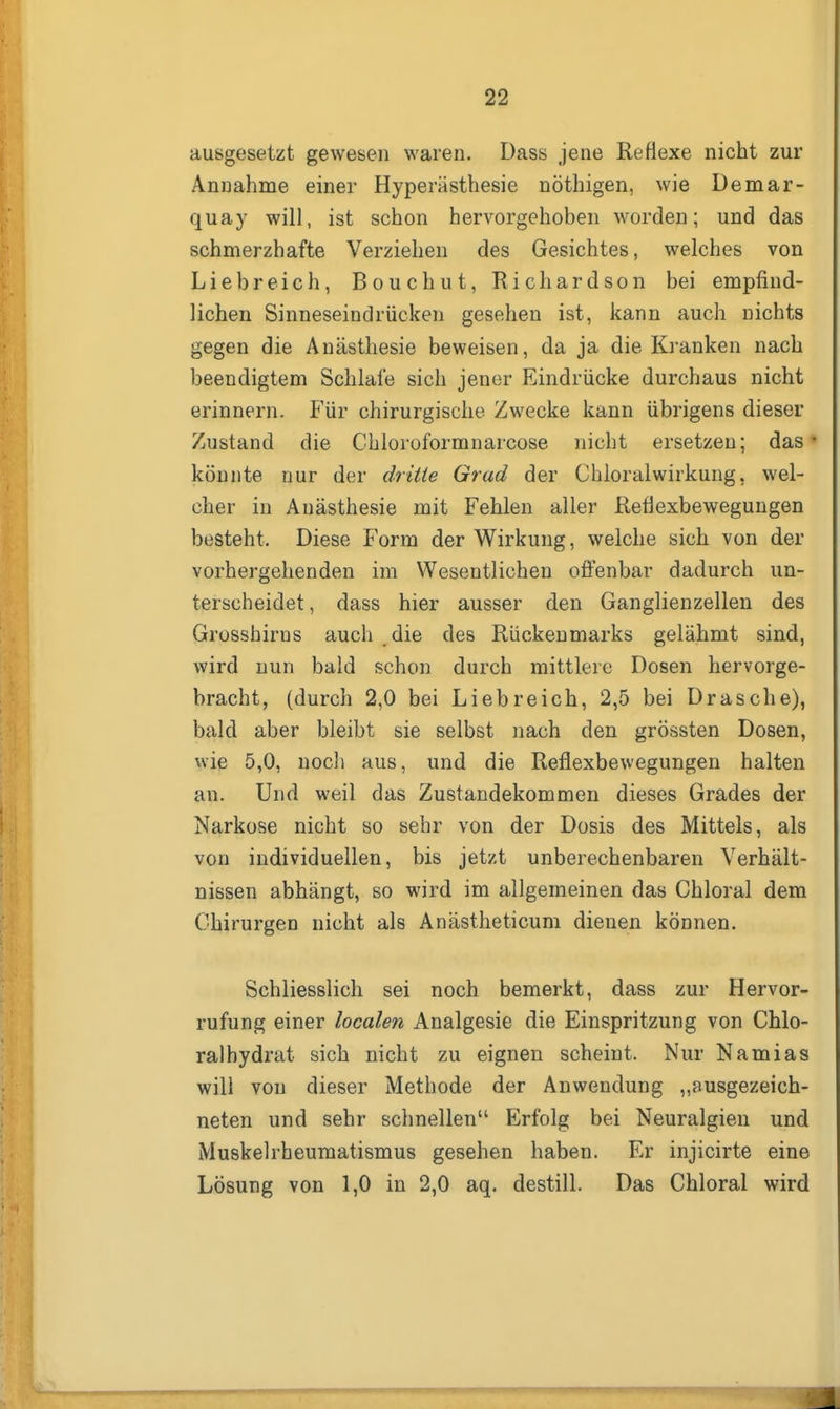 ausgesetzt gewesen waren. Dass jene Reflexe nicht zur Annahme einer Hyperästhesie nöthigen, wie Demar- quay will, ist schon hervorgehoben worden; und das schmerzhafte Verziehen des Gesichtes, welches von Liebreich, Bouchut, Richardson bei empfind- lichen Sinneseindrücken gesehen ist, kann auch nichts gegen die Anästhesie beweisen, da ja die Kranken nach beendigtem Schlafe sich jener Eindrücke durchaus nicht erinnern. Für chirurgische Zwecke kann übrigens dieser Zustand die Chloroformnarcose nicht ersetzen; das* könnte nur der dritie Grad der Chloralwirkung, wel- cher in Anästhesie mit Fehlen aller Reflexbewegungen besteht. Diese Form der Wirkung, welche sich von der vorhergehenden im Wesentlichen offenbar dadurch un- terscheidet , dass hier ausser den Ganglienzellen des Grosshirns auch die des Rückenmarks gelähmt sind, wird nun bald schon durch mittlere Dosen hervorge- bracht, (durch 2,0 bei Liebreich, 2,5 bei Dräsche), bald aber bleibt sie selbst nach den grössten Dosen, wie 5,0, noch aus, und die Reflexbewegungen halten an. Und weil das Zustandekommen dieses Grades der Narkose nicht so sehr von der Dosis des Mittels, als von individuellen, bis jetzt unberechenbaren Verhält- nissen abhängt, so wird im allgemeinen das Chloral dem Chirurgen nicht als Anästheticum dienen können. Schliesslich sei noch bemerkt, dass zur Hervor- rufung einer localen Analgesie die Einspritzung von Chlo- ralhydrat sich nicht zu eignen scheint. Nur Namias will von dieser Methode der Anwendung „ausgezeich- neten und sehr schnellen Erfolg bei Neuralgien und Muskelrheumatismus gesehen haben. Er injicirte eine Lösung von 1,0 in 2,0 aq. destill. Das Chloral wird