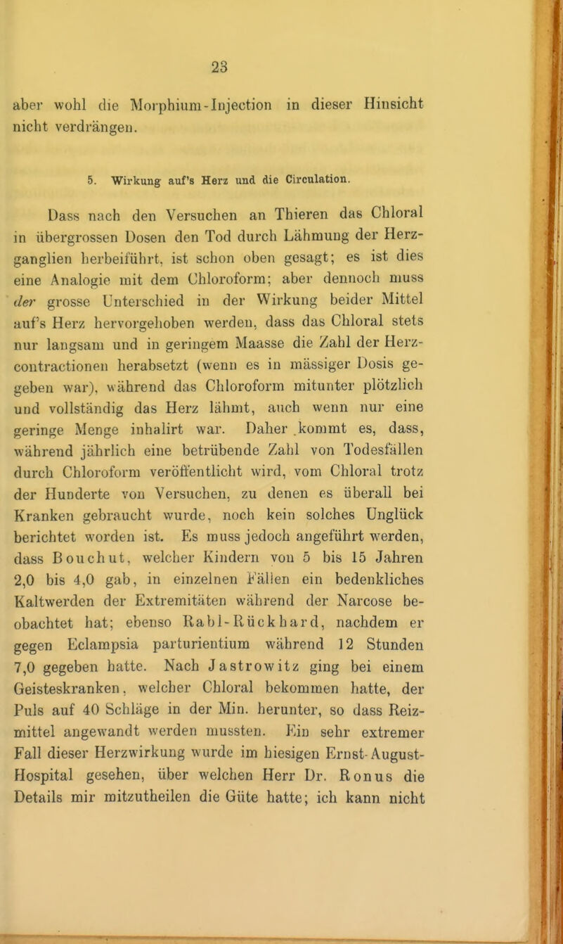 aber wohl die Morphium-lujection in dieser Hinsicht nicht verdrängen. 5. Wirkung- auf's Herz und die Circulation. Dass nach den Versuchen an Thieren das Chloral in übergrossen Dosen den Tod durch Lähmung der Herz- ganglien herbeiführt, ist schon oben gesagt; es ist dies eine Analogie mit dem Chloroform; aber dennoch muss der grosse Unterschied in der Wirkung beider Mittel auf's Herz hervorgehoben werden, dass das Chloral stets nur langsam und in geringem Maasse die Zahl der Herz- contractionen herabsetzt (wenn es in massiger Dosis ge- geben war), während das Chloroform mitunter plötzlich und vollständig das Herz lähmt, auch wenn nur eine geringe Menge inhalirt war. Daher .kommt es, dass, während jährlich eine betrübende Zahl von Todesfällen durch Chloroform veröffentlicht wird, vom Chloral trotz der Hunderte von Versuchen, zu denen es überall bei Kranken gebraucht wurde, noch kein solches Unglück berichtet worden ist. Es muss jedoch angeführt werden, dass Bouchut, welcher Kindern von 5 bis 15 Jahren 2,0 bis 4,0 gab, in einzelnen Fällen ein bedenkliches Kaltwerden der Extremitäten während der Narcose be- obachtet hat; ebenso Rabl-Rückhard, nachdem er gegen Eclampsia parturientium während 12 Stunden 7,0 gegeben hatte. Nach Jastrowitz ging bei einem Geisteskranken, welcher Chloral bekommen hatte, der Puls auf 40 Schläge in der Min. herunter, so dass Reiz- mittel angewandt werden mussten. Ein sehr extremer Fall dieser Herzwirkung wurde im hiesigen Ernst-August- Hospital gesehen, über welchen Herr Dr. Ronus die Details mir mitzutheilen die Güte hatte; ich kann nicht