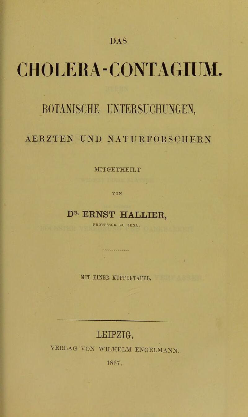DAS CHOLERA- CONTAGIUM- BOTANISCHE UNTERSUCHUNGEN, AERZTEN UND NATURFORSCHERN MITGETHEILT VON D^^ ERNST HALLIER, PROFESSOR ZU JENA. i MIT EINER KUPFERTÄFEL. LEIPZIQ, VERLAG VON WILHELM ENGELMANN. 1867.