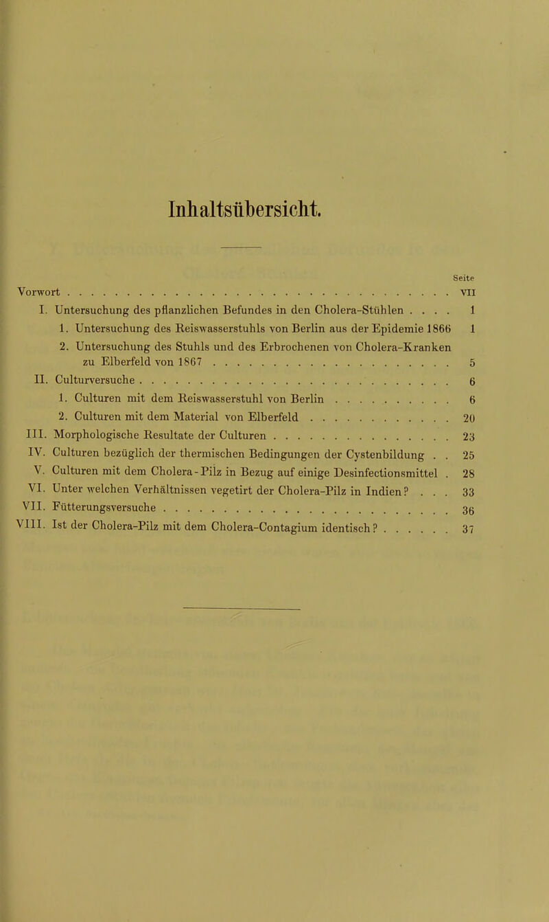 Inhaltsübersicht. Seite Vorwort VII I. Untersuchung des pflanzlichen Befundes in den Cholera-Stühlen .... 1 1. Untersuchung des Reiswasserstuhls von Berlin aus der Epidemie 1866 1 2. Untersuchung des Stuhls und des Erbrochenen von Cholera-Kranken zu Elberfeld von 1867 5 II. Culturversuche 6 1. Culturen mit dem Keiswasserstuhl von Berlin 6 2. Culturen mit dem Material von Elberfeld 20 III. Morphologische Resultate der Culturen 23 IV. Culturen bezüglich der thermischen Bedingungen der Cystenbildung . . 25 V. Culturen mit dem Cholera-Pilz in Bezug auf einige Desinfectionsmittel . 28 VI. Unter welchen Verhältnissen vegetirt der Cholera-Pilz in Indien? ... 33 VII. Fütterungsversuche 3(j