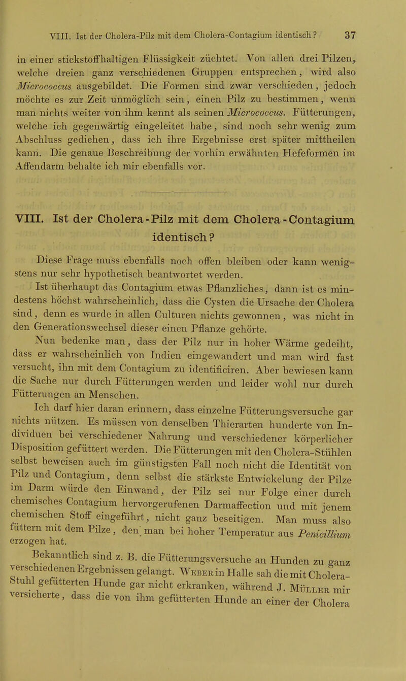in einer stickstoffhaltigen Flüssigkeit züchtet. Von allen drei Pilzen, welche dreien ganz verschiedenen Gruppen entsprechen, vnrd also 3Iicrococcus ausgebildet. Die Formen sind zwar verschieden, jedoch möchte es zur Zeit unmöglich sein, einen Pilz zu bestimmen, wenn man nichts weiter von ihm kennt als seinen Micrococcus. Fütterungen, welche ich gegenwärtig eingeleitet habe, sind noch sehr wenig zum Abschluss gediehen, dass ich ihre Ergebnisse erst später mittheilen kann. Die genaue Beschreibung der vorhin erwähnten Hefeformen im Affendarm behalte ich mir ebenfalls vor. VIII. Ist der Cholera-Pilz mit dem Cholera-Contagium identisch ? Diese Frage muss ebenfalls noch offen bleiben oder kann wenig- stens nur sehr hypothetisch beantwortet werden. Ist überhaupt das Contagium etwas Pflanzliches, dann ist es min- destens höchst wahrscheinlich, dass die Cysten die Ursache der Cholera sind, denn es winde in allen Culturen nichts gewonnen, was nicht in den Generationswechsel dieser einen Pflanze gehörte. Nun bedenke man, dass der Pilz nur in hoher Wärme gedeiht, dass er wahrscheinlich von Indien eingewandert und man wird fast versucht, ihn mit dem Contagium zu identificiren. Aber bewiesen kann die Sache nur durch Fütterungen werden und leider wohl nur durch Fütterungen an Menschen. Ich darf hier daran erinnern, dass einzelne Fütterungsversuche gar nichts nützen. Es müssen von denselben Thierarten hunderte von In- dividuen bei verschiedener Nahrung und verschiedener körperlicher Disposition gefüttert werden. Die Fütterungen mit den Cholera-Stühlen selbst beweisen auch im günstigsten Fall noch nicht die Identität von Pilz und Contagium, denn selbst die stärkste Entwickelung der Pilze im Darm würde den Einwand, der Pilz sei nur Folge einer durch chemisches Contagium hervorgerufenen Darmaffection und mit jenem chemischen Stoff eingeführt, nicht ganz beseitigen. Man muss also futtern mit dem Pilze, den; man bei hoher Temperatur aus PemciUkmi erzogen hat. Bekanntlich sind z. B. die Fütterungsversuche an Hunden zu ganz verschiedenen Ergebnissen gelangt. Weber in Halle sah die mit Cholera- Stuhl gefutterten Hunde gar nicht erkranken, während J. Müllek mir versicherte, dass die von ihm gefütterten Hunde an einer der Cholera