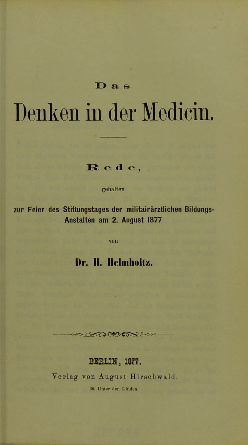 X> a s Denken in der Medicin. o <1 e , gehalten zur Feier des Stiftungstages der militairärztlichen Bildungs- Anstalten am 2. August 1877 von Mr. H. Heimholt/,. ^rL^^^n^s^s^^^ Verlag von August Hirschwald. U8. Unter den Linden.