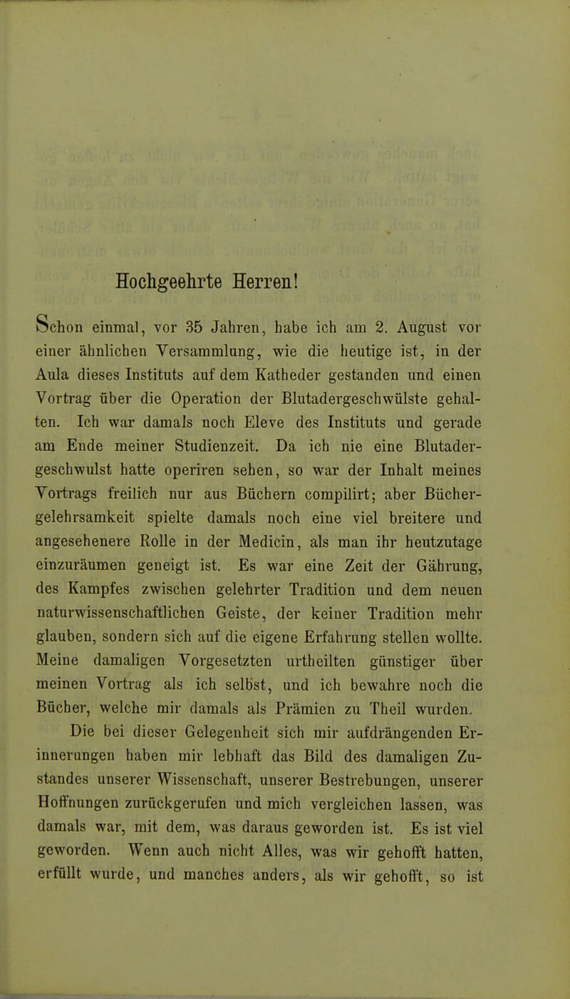 Hochgeehrte Herren! Schon einmal, vor 35 Jahren, habe ich am 2. August vor einer ähnlichen Versammlung, wie die heutige ist, in der Aula dieses Instituts auf dem Katheder geständen und einen Vortrag über die Operation der Blutadergeschwülste gehal- ten. Ich war damals noch Eleve des Instituts und gerade am Ende meiner Studienzeit. Da ich nie eine Blutader- geschwulst hatte operiren sehen, so war der Inhalt meines Vortrags freilich nur aus Büchern compilirt; aber Bücher- gelehrsamkeit spielte damals noch eine viel breitere und angesehenere Rolle in der Medicin, als man ihr heutzutage einzuräumen geneigt ist. Es war eine Zeit der Gährung, des Kampfes zwischen gelehrter Tradition und dem neuen naturwissenschaftlichen Geiste, der keiner Tradition mehr glauben, sondern sich auf die eigene Erfahrung stellen wollte. Meine damaligen Vorgesetzten urtheilten günstiger über meinen Vortrag als ich selbst, und ich bewahre noch die Bücher, welche mir damals als Prämien zu Theil wurden. Die bei dieser Gelegenheit sich mir aufdrängenden Er- innerungen haben mir lebhaft das Bild des damaligen Zu- standes unserer Wissenschaft, unserer Bestrebungen, unserer Hoffnungen zurückgerufen und mich vergleichen lassen, was damals war, mit dem, was daraus geworden ist. Es ist viel geworden. Wenn auch nicht Alles, was wir gehofft hatten, erfüllt wurde, und manches anders, als wir gehofft, so ist