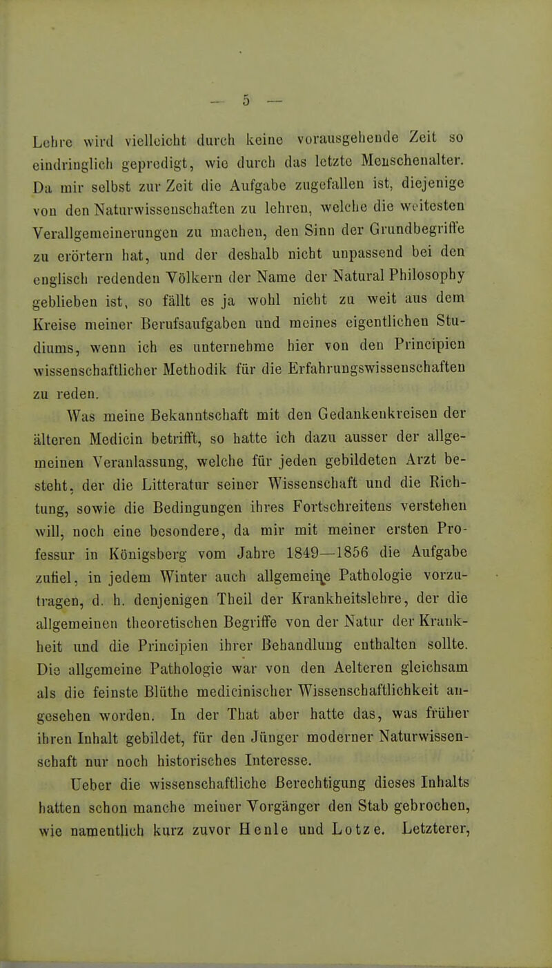 Lohre wird vielleicht durch keine vorausgehende Zeit so eindringlich gepredigt, wie durch das letzte Menschenalter. Da mir selbst zur Zeit die Aufgabe zugefallen ist, diejenige von den Naturwissenschaften zu lehren, welche die weitesten Verallgemeinerungen zu machen, den Sinn der Grundbegriffe zu erörtern hat, und der deshalb nicht unpassend bei den englisch redenden Völkern der Name der Natural Philosophy geblieben ist, so fällt es ja wohl nicht zu weit aus dem Kreise meiner Berufsaufgaben und meines eigentlichen Stu- diums, wenn ich es unternehme hier von den Principicn wissenschaftlicher Methodik für die Erfahrungswissenschaften zu reden. Was meine Bekanntschaft mit den Gedankenkreisen der älteren Medicin betrifft, so hatte ich dazu ausser der allge- meinen Veranlassung, welche für jeden gebildeten Arzt be- steht, der die Litteratur seiner Wissenschaft und die Rich- tung, sowie die Bedingungen ihres Fortschreitens verstehen will, noch eine besondere, da mir mit meiner ersten Pro- fessur in Königsberg vom Jahre 1849—1856 die Aufgabe zufiel, in jedem Winter auch allgemeine Pathologie vorzu- tragen, d. h. denjenigen Theil der Krankheitslehre, der die allgemeinen theoretischen Begriffe von der Natur der Krank- heit und die Principien ihrer Behandlung enthalten sollte. Die allgemeine Pathologie war von den Aelteren gleichsam als die feinste Blüthe medicinischer Wissenschaftlichkeit an- gesehen worden. In der That aber hatte das, was früher ihren Inhalt gebildet, für den Jünger moderner Naturwissen- schaft nur noch historisches Interesse. Ueber die wissenschaftliche Berechtigung dieses Inhalts hatten schon manche meiuer Vorgänger den Stab gebrochen, wie namentlich kurz zuvor He nie und Lotze. Letzterer,