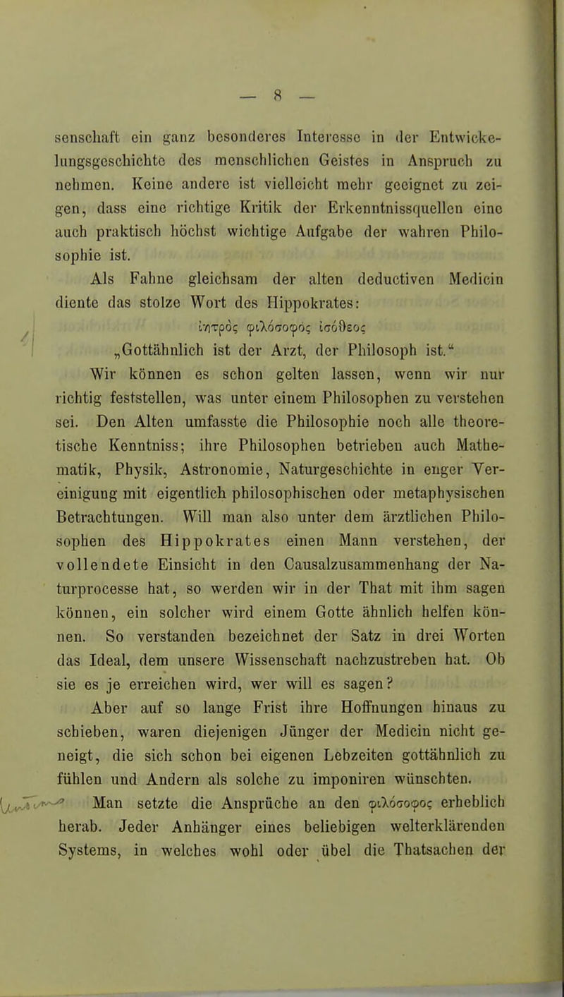 senschaft ein ganz besonderes Interesse in der Entwickc- lungsgeschichto des menschlichen Geistes in Anspruch zu nehmen. Keine andere ist vielleicht mehr geeignet zu zei- gen, dass eine richtige Kritik der Erkenntnissquellen eine auch praktisch höchst wichtige Aufgabe der wahren Philo- sophie ist. Als Fahne gleichsam der alten deductiven Medicin diente das stolze Wort des Hippokrates: ivrrpöi; cptlocrocpo; icoösoc „Gottähnlich ist der Arzt, der Philosoph ist. Wir können es schon gelten lassen, wenn wir nur richtig feststellen, was unter einem Philosophen zu verstehen sei. Den Alten umfasste die Philosophie noch alle theore- tische Kenntniss; ihre Philosophen betrieben auch Mathe- matik, Physik, Astronomie, Naturgeschichte in enger Ver- einigung mit eigentlich philosophischen oder metaphysischen Betrachtungen. Will man also unter dem ärztlichen Philo- sophen des Hippokrates einen Mann verstehen, der vollendete Einsicht in den Causalzusammenhang der Na- turprocesse hat, so werden wir in der That mit ihm sagen können, ein solcher wird einem Gotte ähnlich helfen kön- nen. So verstanden bezeichnet der Satz in drei Worten das Ideal, dem unsere Wissenschaft nachzustreben hat. Ob sie es je erreichen wird, wer will es sagen? Aber auf so lange Frist ihre Hoffnungen hinaus zu schieben, waren diejenigen Jünger der Medicin nicht ge- neigt, die sich schon bei eigenen Lebzeiten gottähnlich zu fühlen und Andern als solche zu imponiren wünschten. Man setzte die Ansprüche an den ©i^öcoooc erheblich herab. Jeder Anhänger eines beliebigen welterklärenden Systems, in welches wohl oder übel die Thatsachen der