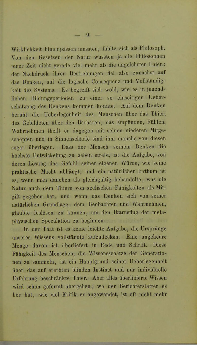 Wirklichkeit hineinpassen mussten, fühlte sich als Philosoph, Von den Gesetzen der Natur wussten ja die Philosophen jener Zeit nicht gerade viel mehr als die ungelehrten Laien; der Nachdruck ihrer Bestrebungen fiel also zunächst auf das Denken, auf die logische Consequenz und Vollständig- keit des Systems. Es begreift sich wohl, wie es in jugend- lichen Bildungsperioden zu einer so einseitigen Ueber- sehätzung des Denkens kommen konnte. Auf dem Denken beruht die Ueberlegenheit des Menschen über das Thier, des Gebildeten über den Barbaren; das Empfinden, Fühlen, Wahrnehmen theilt er dagegen mit seinen niederen Mitge- schöpfen und in Sinnenschärfe sind ihm manche von diesen sogar überlegen. Dass der Mensch seinem Denken die höchste Entwicklung zu geben strebt, ist die Aufgabe, von deren Lösung das Gefühl seiner eigenen Würde, wie seine praktische Macht abhängt, und ein natürlicher Irrthum ist es, wenn man daneben als gleichgültig behandelte, was die Natur auch dem Thiere von seelischen Fähigkeiten als Mit- gift gegeben hat, und wenn das Denken sich von seiner natürlichen Grundlage, dem Beobachten und Wahrnehmen, glaubte loslösen zu können, um deu Ikarusflug der meta- physischen Speculation zu beginnen. In der That ist es keine leichte Aufgabe, die Ursprünge unseres Wissens vollständig aufzudecken. Eine ungeheure Menge davon ist überliefert in Rede und Schrift. Diese Fähigkeit des Menschen, die Wissensschätze der Generatio- nen zu sammeln, ist ein Hauptgrund seiner Ueberlegenheit über das auf ererbten blinden Instinct und nur individuelle Erfahrung beschränkte Thier. Aber alles überlieferte Wissen wird schon geformt übergeben; wo der Berichterstatter es her hat, wie viel Kritik er angewendet, ist oft nicht mehr