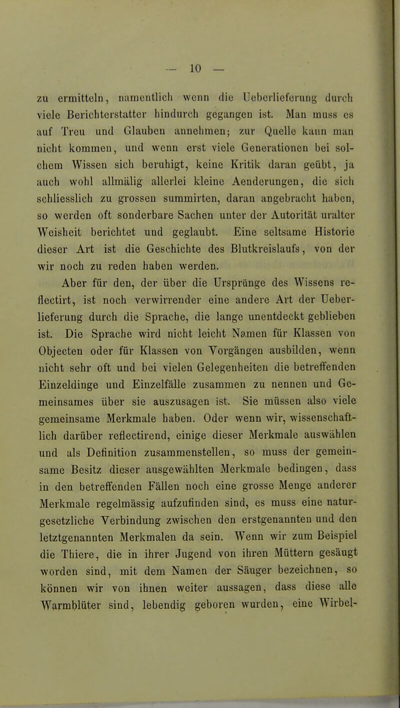 zu ermitteln, namentlich wenn die Ueberlieferung durch viele Berichterstatter hindurch gegangen ist. Man muss es auf Treu und Glauben annehmen; zur Quelle kann man nicht kommen, und wenn erst viele Generationen bei sol- chem Wissen sich beruhigt, keine Kritik daran geübt, ja auch wohl allmälig allerlei kleine Aenderungen, die sich schliesslich zu grossen summirten, daran angebracht haben, so werden oft sonderbare Sachen unter der Autorität uralter Weisheit berichtet und geglaubt. Eine seltsame Historie dieser Art ist die Geschichte des Blutkreislaufs, von der wir noch zu reden haben werden. Aber für den, der über die Ursprünge des Wissens re- flectirt, ist noch verwirrender eine andere Art der Ueber- lieferung durch die Sprache, die lange unentdeckt geblieben ist. Die Sprache wird nicht leicht Namen für Klassen von Objecten oder für Klassen von Vorgängen ausbilden, wenn nicht sehr oft und bei vielen Gelegenheiten die betreffenden Einzeldinge und Einzelfälle zusammen zu nennen und Ge- meinsames über sie auszusagen ist. Sie müssen also viele gemeinsame Merkmale haben. Oder wenn wir, wissenschaft- lich darüber reflectirend, einige dieser Merkmale auswählen und als Definition zusammenstellen, so muss der gemein- same Besitz dieser ausgewählten Merkmale bedingen, dass in den betreffenden Fällen noch eine grosse Menge anderer Merkmale regelmässig aufzufinden sind, es muss eine natur- gesetzliche Verbindung zwischen den erstgenannten und den letztgenannten Merkmalen da sein. Wenn wir zum Beispiel die Thiere, die in ihrer Jugend von ihren Müttern gesäugt worden sind, mit dem Namen der Säuger bezeichnen, so können wir von ihnen weiter aussagen, dass diese alle Warmblüter sind, lebendig geboren wurden, eine Wirbel-