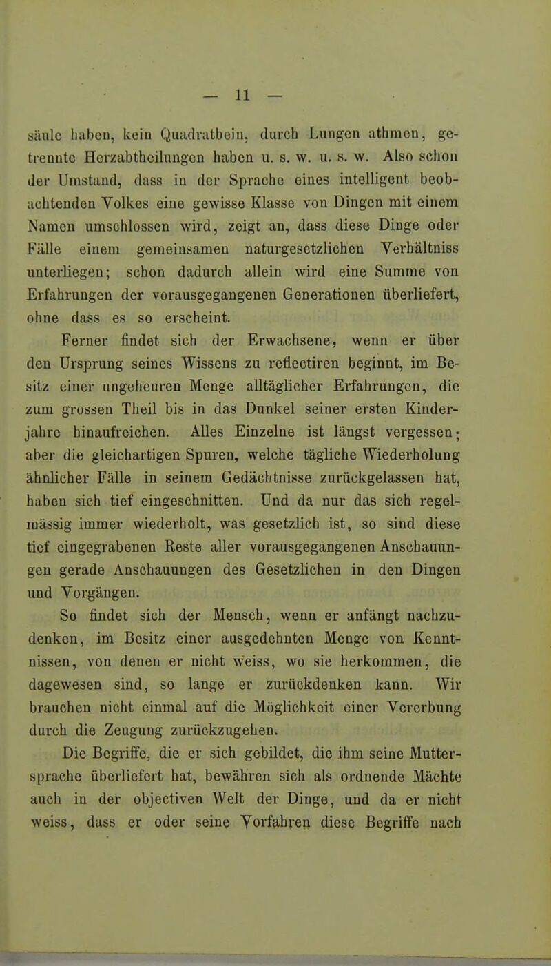 siiule Laben, kein Quadratbein, durch Lungen athmen, ge- trennte Herzabtheilungen haben u. s. w. u. s. w. Also schon der Umstand, dass in der Sprache eines intelligent beob- achtenden Volkes eine gewisse Klasse von Dingen mit einem Namen umschlossen wird, zeigt an, dass diese Dinge oder Fälle einem gemeinsamen naturgesetzlichen Verhältniss unterliegen; schon dadurch allein wird eine Summe von Erfahrungen der vorausgegangenen Generationen überliefert, ohne dass es so erscheint. Ferner findet sich der Erwachsene, wenn er über den Ursprung seines Wissens zu reflectiren beginnt, im Be- sitz einer ungeheuren Menge alltäglicher Erfahrungen, die zum grossen Theil bis in das Dunkel seiner ersten Kinder- jahre hinaufreichen. Alles Einzelne ist längst vergessen; aber die gleichartigen Spuren, welche tägliche Wiederholung ähnlicher Fälle in seinem Gedächtnisse zurückgelassen hat, haben sich tief eingeschnitten. Und da nur das sich regel- mässig immer wiederholt, was gesetzlich ist, so sind diese tief eingegrabenen Reste aller vorausgegangenen Anschauun- gen gerade Anschauungen des Gesetzlichen in den Dingen und Vorgängen. So findet sich der Mensch, wenn er anfängt nachzu- denken, im Besitz einer ausgedehnten Menge von Kennt- nissen, von denen er nicht weiss, wo sie herkommen, die dagewesen sind, so lange er zurückdenken kann. Wir brauchen nicht einmal auf die Möglichkeit einer Vererbung durch die Zeugung zurückzugehen. Die Begriffe, die er sich gebildet, die ihm seine Mutter- sprache überliefert hat, bewähren sich als ordnende Mächte auch in der objectiven Welt der Dinge, und da er nicht weiss, dass er oder seine Vorfahren diese Begriffe nach