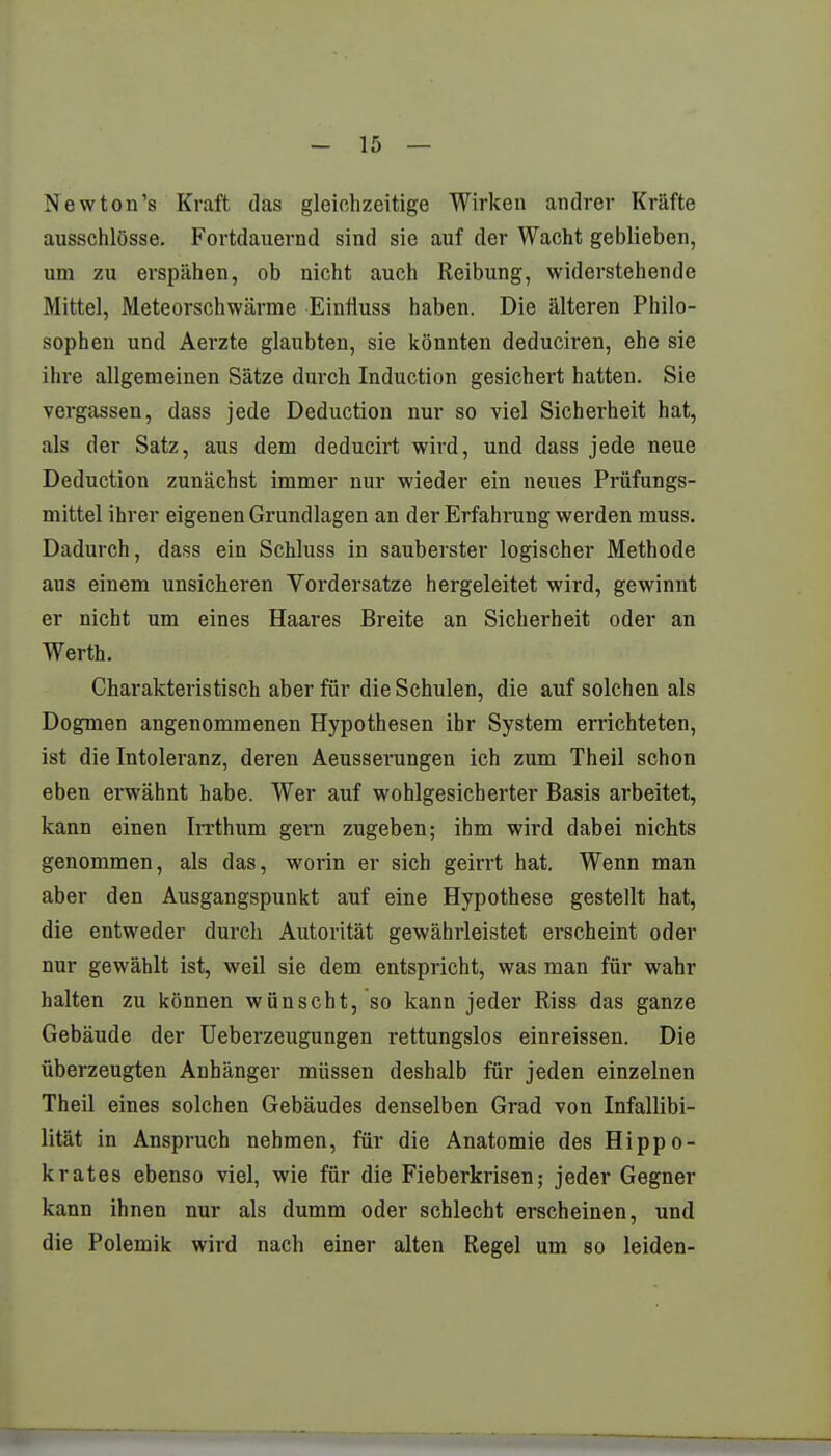 Newton's Kraft das gleichzeitige Wirken andrer Kräfte ausschlösse. Fortdauernd sind sie auf der Wacht geblieben, um zu erspähen, ob nicht auch Reibung, widerstehende Mittel, Meteorschwärme Einrluss haben. Die älteren Philo- sophen und Aerzte glaubten, sie könnten deduciren, ehe sie ihre allgemeinen Sätze durch Induction gesichert hatten. Sie vergassen, dass jede Deduction nur so viel Sicherheit hat, als der Satz, aus dem deducirt wird, und dass jede neue Deduction zunächst immer nur wieder ein neues Prüfungs- mittel ihrer eigenen Grundlagen an der Erfahrung werden muss. Dadurch, dass ein Schluss in sauberster logischer Methode aus einem unsicheren Vordersatze hergeleitet wird, gewinnt er nicht um eines Haares Breite an Sicherheit oder an Werth. Charakteristisch aber für die Schulen, die auf solchen als Dogmen angenommenen Hypothesen ihr System errichteten, ist die Intoleranz, deren Aeusserungen ich zum Theil schon eben erwähnt habe. Wer auf wohlgesicherter Basis arbeitet, kann einen Irrthum gern zugeben; ihm wird dabei nichts genommen, als das, worin er sich geirrt hat. Wenn man aber den Ausgangspunkt auf eine Hypothese gestellt hat, die entweder durch Autorität gewährleistet erscheint oder nur gewählt ist, weil sie dem entspricht, was man für wahr halten zu können wünscht, so kann jeder Riss das ganze Gebäude der Ueberzeugungen rettungslos einreissen. Die überzeugten Anhänger müssen deshalb für jeden einzelnen Theil eines solchen Gebäudes denselben Grad von Infallibi- lität in Anspruch nehmen, für die Anatomie des Hippo- krates ebenso viel, wie für die Fieberkrisen; jeder Gegner kann ihnen nur als dumm oder schlecht erscheinen, und die Polemik wird nach einer alten Regel um so leiden-