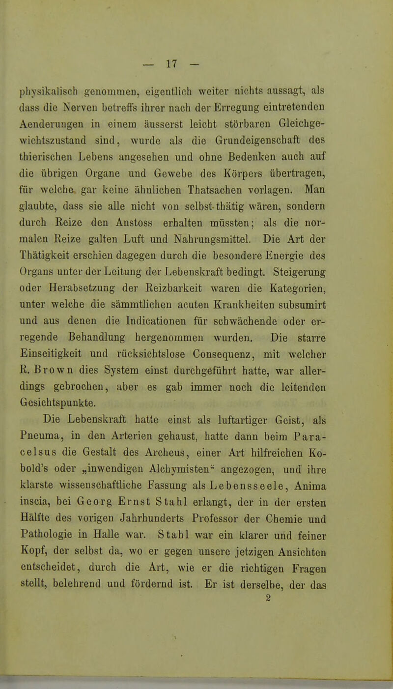 physikalisch genommen, eigentlich weiter nichts aussagt, als dass die Nerven betreffs ihrer nach der Erregung eintretenden Aenderungen in einem äusserst leicht störbaren Gleichge- wichtszustand sind, wurde als die Grundeigenschaft des thierischen Lebens angesehen und ohne Bedenken auch auf die übrigen Organe und Gewebe des Körpers übertragen, für welche*, gar keine ähnlichen Thatsachen vorlagen. Man glaubte, dass sie alle nicht von selbst- thätig wären, sondern durch Reize den Anstoss erhalten müssten; als die nor- malen Reize galten Luft und Nahrungsmittel. Die Art der Thätigkeit erschien dagegen durch die besondere Energie des Organs unter der Leitung der Lebenskraft bedingt. Steigerung oder Herabsetzung der Reizbarkeit waren die Kategorien, unter welche die sämmtlichen acuten Krankheiten subsumirt und aus denen die Indicationen für schwächende oder er- regende Behandlung hergenommen wurden. Die starre Einseitigkeit und rücksichtslose Consequenz, mit welcher R.Brown dies System einst durchgeführt hatte, war aller- dings gebrochen, aber es gab immer noch die leitenden Gesichtspunkte. Die Lebenskraft hatte einst als luftartiger Geist, als Pneuma, in den Arterien gehaust, hatte dann beim Para- celsus die Gestalt des Archeus, einer Art hilfreichen Ko- bold's oder „inwendigen Alchymisten angezogen, und ihre klarste wissenschaftliche Fassung als Lebensseele, Anima inscia, bei Georg Ernst Stahl erlangt, der in der ersten Hälfte des vorigen Jahrhunderts Professor der Chemie und Pathologie in Halle war. Stahl war ein klarer und feiner Kopf, der selbst da, wo er gegen unsere jetzigen Ansichten entscheidet, durch die Art, wie er die richtigen Fragen stellt, belehrend und fördernd ist. Er ist derselbe, der das 2