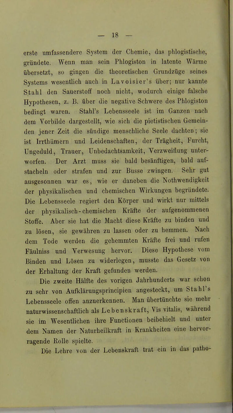 erste umfassendere System der Chemie, das phlogistische, gründete. Wenn man sein Phlogiston in latente Wärme übersetzt, so gingen die theoretischen Grundzüge seines Systems wesentlich auch in Lavoisier's über; nur kannte Stahl den Sauerstoff noch nicht, wodurch einige falsche Hypothesen, z. B. über die negative Schwere des Phlogiston bedingt waren. Stahl's Lebensseele ist im Ganzen nach dem Vorbilde dargestellt, wie sich die pietistischen Gemein- den jener Zeit die sündige menschliche Seele dachten; sie ist Irrthümern und Leidenschaften, der Trägheit, Furcht, Ungeduld, Trauer, Unbedachtsamkeit, Verzweiflung unter- worfen. Der Arzt muss sie bald besänftigen, bald auf- stacheln oder strafen und zur Busse zwingen. Sehr gut ausgesonnen war es, wie er daneben die Nothwendigkeit der physikalischen und chemischen Wirkungen begründete. Die Lebensseele regiert den Körper und wirkt nur mittels der physikalisch-chemischen Kräfte der aufgenommenen Stoffe. Aber sie hat die Macht diese Kräfte zu binden und zu lösen, sie gewähren zu lassen oder zu hemmen. Nach dem Tode werden die gehemmten Kräfte frei und rufen Fäulniss und Verwesung hervor. Diese Hypothese vom Binden und Lösen zu widerlegen, musste das Gesetz von der Erhaltung der Kraft gefunden werden. Die zweite Hälfte des vorigen Jahrhunderts war schon zu sehr von Aufklärungsprincipien angesteckt, um Stahl's Lebensseele offen anzuerkennen. Man übertünchte sie mehr naturwissenschaftlich als Lebenskraft, Vis Vitalis, während sie im Wesentlichen ihre Functionen beibehielt und unter dem Namen der Naturheilkraft in Krankheiten eine hervor- ragende Rolle spielte. Die Lehre von der Lebenskraft trat ein in das patho-