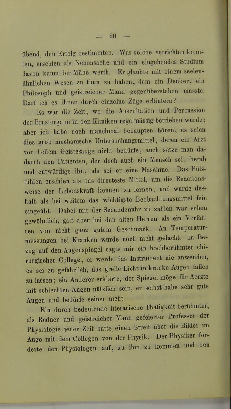 übend, den Erfolg bestimmten. Was solche verrichten konn- ten, erschien als Nebensache und ein eingehendes Studium davon kaum der Mühe werth. Er glaubte mit einem seelen- ähnlichen Wesen zu thun zu haben, dem ein Denker, ein Philosoph und geistreicher Mann gegenüberstehen musste. Darf ich es Ihnen durch einzelne Züge erläutern? Es war die Zeit, wo die Auscultation und Percussion der Brustorgane in den Kliniken regelmässig betrieben wurde; aber ich habe noch manchmal behaupten hören, es seien dies grob mechanische Untersuchungsmittel, deren ein Arzt von hellem Geistesauge nicht bedürfe, auch setze man da- durch den Patienten, der doch auch ein Mensch sei, herab und entwürdige ihn, als sei er eine Maschine. Das Puls- fühlen erschien als das directeste Mittel, um die Reactions- weise der Lebenskraft kennen zu lernen, und wurde des- halb als bei weitem das wichtigste Beobachtungsmittel fein eingeübt. Dabei mit der Secundenuhr zu zählen war schon gewöhnlich, galt aber bei den alten Herren als ein Verfah- ren von nicht ganz gutem Geschmack. An Temperatur- messungen bei Kranken wurde noch nicht gedacht. In Be- zug auf den Augenspiegel sagte mir ein hochberühmter chi- rurgischer College, er werde das Instrument nie anwenden, es sei zu gefährlich, das grelle Licht in kranke Augen fallen zu lassen; ein Anderer erklärte, der Spiegel möge für Aerzte mit schlechten Augen nützlich sein, er selbst habe sehr gute Augen und bedürfe seiner nicht. Ein durch bedeutende literarische Thätigkeit berühmter, als Redner und geistreicher Mann gefeierter Professor der Physiologie jener Zeit hatte, einen Streit über die Bilder im Auge mit dem Collegen von der Physik. Der Physiker for- derte den Physiologen auf, zu ihm zu kommen und den