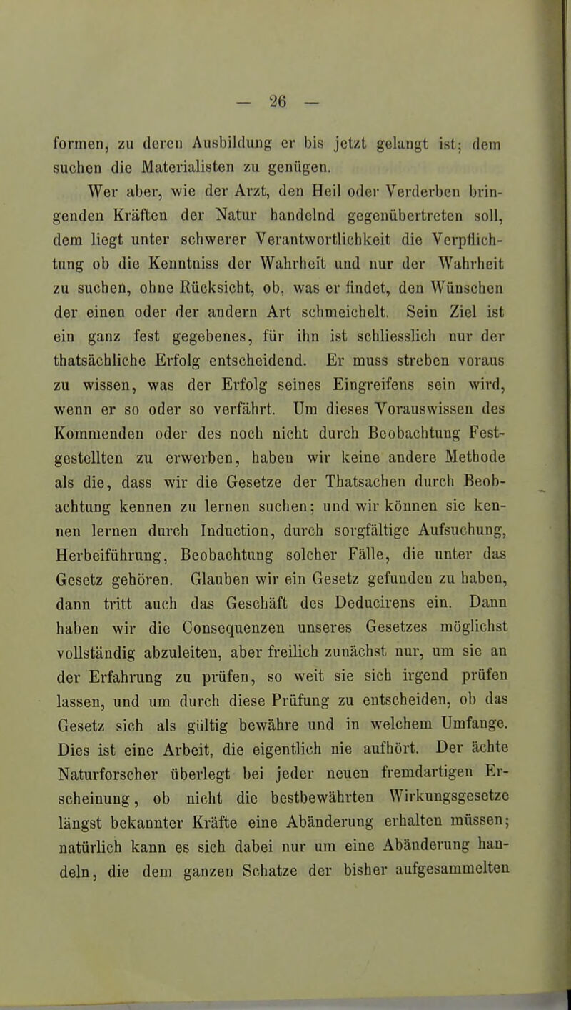 formen, zu deren Ausbildung er bis jetzt gelangt ist; dem suchen die Materialisten zu geniigen. Wer aber, wie der Arzt, den Heil oder Verderben brin- genden Kräften der Natur handelnd gegenübertreten soll, dem liegt unter schwerer Verantwortlichkeit die Verpflich- tung ob die Kenntniss der Wahrheit und nur der Wahrheit zu suchen, ohne Rücksicht, ob, was er findet, den Wünschen der einen oder der andern Art schmeichelt. Sein Ziel ist ein ganz fest gegebenes, für ihn ist schliesslich nur der thatsächliche Erfolg entscheidend. Er muss streben voraus zu wissen, was der Erfolg seines Eingreifens sein wird, wenn er so oder so verfährt. Um dieses Vorauswissen des Kommenden oder des noch nicht durch Beobachtung Fest- gestellten zu erwerben, haben wir keine andere Methode als die, dass wir die Gesetze der Thatsachen durch Beob- achtung kennen zu lernen suchen; und wir können sie ken- nen lernen durch Induction, durch sorgfältige Aufsuchung, Herbeiführung, Beobachtung solcher Fälle, die unter das Gesetz gehören. Glauben wir ein Gesetz gefunden zu haben, dann tritt auch das Geschäft des Deducirens ein. Dann haben wir die Consequenzen unseres Gesetzes möglichst vollständig abzuleiten, aber freilich zunächst nur, um sie au der Erfahrung zu prüfen, so weit sie sich irgend prüfen lassen, und um durch diese Prüfung zu entscheiden, ob das Gesetz sich als gültig bewähre und in welchem Umfange. Dies ist eine Arbeit, die eigentlich nie aufhört. Der ächte Naturforscher überlegt bei jeder neuen fremdartigen Er- scheinung, ob nicht die bestbewährten Wirkungsgesetze längst bekannter Kräfte eine Abänderung erhalten müssen; natürlich kann es sich dabei nur um eine Abänderung han- deln, die dem ganzen Schatze der bisher aufgesammelten