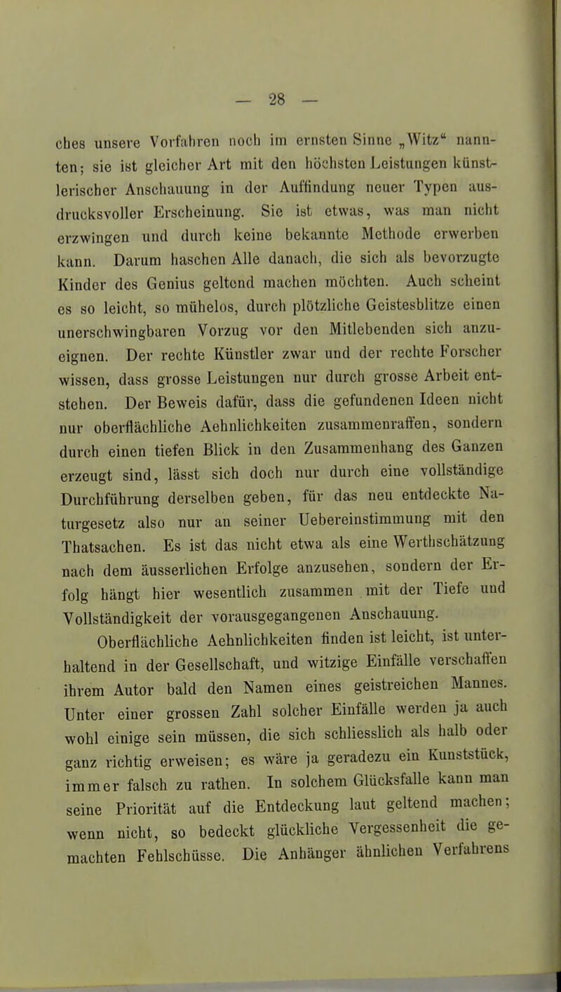 ches unsere Vorfahren noch im ernsten Sinne „Witz nann- ten; sie ist gleicher Art mit den höchsten Leistungen künst- lerischer Anschauung in der Auffindung neuer Typen aus- drucksvoller Erscheinung. Sie ist etwas, was man nicht erzwingen und durch keine bekannte Methode erwerben kann. Darum haschen Alle danach, die sich als bevorzugte Kinder des Genius geltend machen möchten. Auch scheint es so leicht, so mühelos, durch plötzliche Geistesblitze einen unerschwingbaren Vorzug vor den Mitlebenden sich anzu- eignen. Der rechte Künstler zwar und der rechte Forscher wissen, dass grosse Leistungen nur durch grosse Arbeit ent- stehen. Der Beweis dafür, dass die gefundenen Ideen nicht nur oberflächliche Aehnlichkeiten zusammenraffen, sondern durch einen tiefen Blick in den Zusammenhang des Ganzen erzeugt sind, lässt sich doch nur durch eine vollständige Durchführung derselben geben, für das neu entdeckte Na- turgesetz also nur an seiner Uebereinstimmung mit den Thatsachen. Es ist das nicht etwa als eine Werthschätzung nach dem äusserlichen Erfolge anzusehen, sondern der Er- folg hängt hier wesentlich zusammen mit der Tiefe und Vollständigkeit der vorausgegangenen Anschauung. Oberflächliche Aehnlichkeiten finden ist leicht, ist unter- haltend in der Gesellschaft, und witzige Einfälle verschaffen ihrem Autor bald den Namen eines geistreichen Mannes. Unter einer grossen Zahl solcher Einfälle werden ja auch wohl einige sein müssen, die sich schliesslich als halb oder ganz richtig erweisen; es wäre ja geradezu ein Kunststück, immer falsch zu rathen. In solchem Glücksfalle kann man seine Priorität auf die Entdeckung laut geltend machen; wenn nicht, so bedeckt glückliche Vergessenheit die ge- machten Fehlschüsse. Die Anhänger ähnlichen Verfahrens