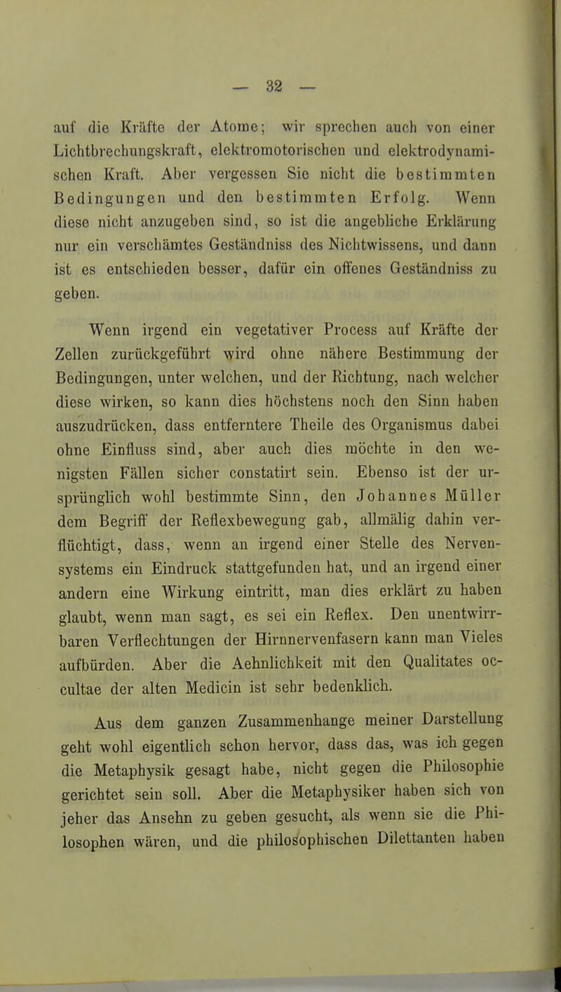 auf die Kräfte der Atome; wir sprechen auch von einer Lichtbrechungskraft, elektromotorischen und elektrodynami- schen Kraft. Aber vergessen Sie nicht die bestimmten Bedingungen und den bestimmten Erfolg. Wenn diese nicht anzugeben sind, so ist die angebliche Erklärung nur ein verschämtes Geständniss des Nichtwissens, und dann ist es entschieden besser, dafür ein offenes Geständniss zu geben. Wenn irgend ein vegetativer Process auf Kräfte der Zellen zurückgeführt wird ohne nähere Bestimmung der Bedingungen, unter welchen, und der Richtung, nach welcher diese wirken, so kann dies höchstens noch den Sinn haben auszudrücken, dass entferntere Theile des Organismus dabei ohne Einfluss sind, aber auch dies möchte in den we- nigsten Fällen sicher constatirt sein. Ebenso ist der ur- sprünglich wohl bestimmte Sinn, den Johannes Müller dem Begriff der Reflexbewegung gab, allmälig dahin ver- flüchtigt, dass, wenn an irgend einer Stelle des Nerven- systems ein Eindruck stattgefunden hat, und an irgend einer andern eine Wirkung eintritt, man dies erklärt zu haben glaubt, wenn man sagt, es sei ein Reflex. Den unentwirr- baren Verflechtungen der Hirnnervenfasern kann man Vieles aufbürden. Aber die Aehnlichkeit mit den Qualitates oc- cultae der alten Medicin ist sehr bedenklich. Aus dem ganzen Zusammenhange meiner Darstellung geht wohl eigentlich schon hervor, dass das, was ich gegen die Metaphysik gesagt habe, nicht gegen die Philosophie gerichtet sein soll. Aber die Metaphysiker haben sich von jeher das Ansehn zu geben gesucht, als wenn sie die Phi- losophen wären, und die philosophischen Dilettanten haben