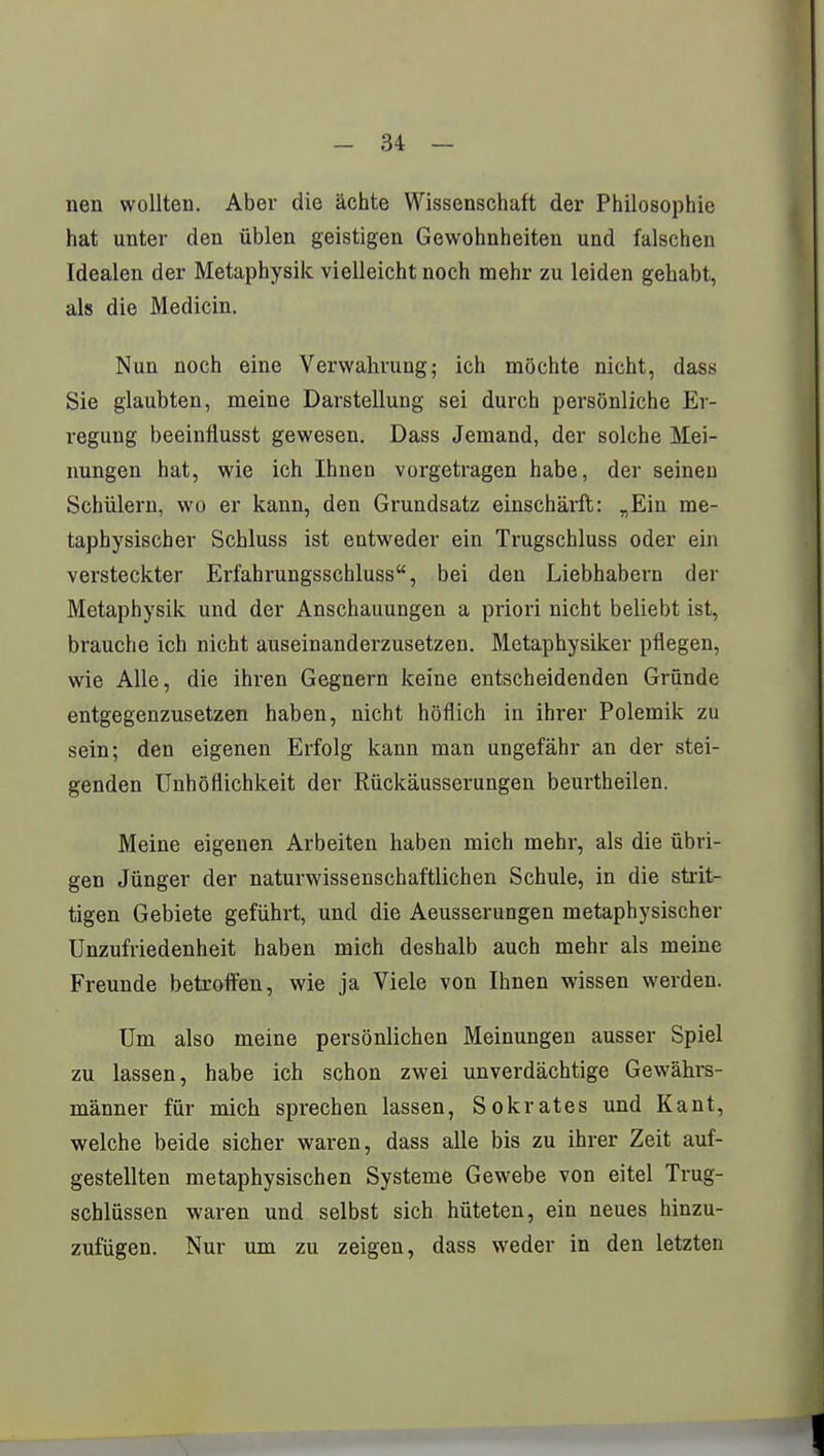 nen wollten. Aber die ächte Wissenschaft der Philosophie hat unter den üblen geistigen Gewohnheiten und falschen Idealen der Metaphysik vielleicht noch mehr zu leiden gehabt, als die Medicin. Nun noch eine Verwahrung; ich möchte nicht, dass Sie glaubten, meine Darstellung sei durch persönliche Er- regung beeinflusst gewesen. Dass Jemand, der solche Mei- nungen hat, wie ich Ihnen vorgetragen habe, der seinen Schülern, wo er kann, den Grundsatz einschärft: „Ein me- taphysischer Schluss ist entweder ein Trugschluss oder ein versteckter Erfahrungsschluss, bei den Liebhabern der Metaphysik und der Anschauungen a priori nicht beliebt ist, brauche ich nicht auseinanderzusetzen. Metaphysiker pflegen, wie Alle, die ihren Gegnern keine entscheidenden Gründe entgegenzusetzen haben, nicht höflich in ihrer Polemik zu sein; den eigenen Erfolg kann man ungefähr an der stei- genden Unhöflichkeit der Rückäusserungen beurtheilen. Meine eigenen Arbeiten haben mich mehr, als die übri- gen Jünger der naturwissenschaftlichen Schule, in die strit- tigen Gebiete geführt, und die Aeusserungen metaphysischer Unzufriedenheit haben mich deshalb auch mehr als meine Freunde betroffen, wie ja Viele von Ihnen wissen werden. Um also meine persönlichen Meinungen ausser Spiel zu lassen, habe ich schon zwei unverdächtige Gewährs- männer für mich sprechen lassen, Sokrates und Kant, welche beide sicher waren, dass alle bis zu ihrer Zeit auf- gestellten metaphysischen Systeme Gewebe von eitel Trug- schlüssen waren und selbst sich hüteten, ein neues hinzu- zufügen. Nur um zu zeigen, dass weder in den letzten