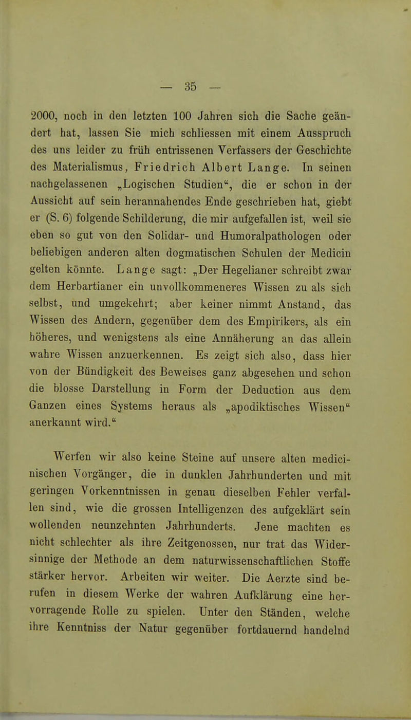 2000, noch in den letzten 100 Jahren sich die Sache geän- dert hat, lassen Sie mich schliessen mit einem Ausspruch des uns leider zu früh entrissenen Verfassers der Geschichte des Materialismus, Friedrich Albert Lange. In seinen nachgelassenen „Logischen Studien, die er schon in der Aussicht auf sein herannahendes Ende geschrieben hat, giebt er (S. 6) folgende Schilderung, die mir aufgefallen ist, weil sie eben so gut von den Solidar- und Humoralpathologen oder beliebigen anderen alten dogmatischen Schulen der Medicin gelten könnte. Lange sagt: „Der Hegelianer schreibt zwar dem Herbartianer ein unvollkommeneres Wissen zu als sich selbst, und umgekehrt; aber keiner nimmt Anstand, das Wissen des Andern, gegenüber dem des Empirikers, als ein höheres, und wenigstens als eine Annäherung an das allein wahre Wissen anzuerkennen. Es zeigt sich also, dass hier von der Bündigkeit des Beweises ganz abgesehen und schon die blosse Darstellung in Form der Deduction aus dem Ganzen eines Systems heraus als „apodiktisches Wissen anerkannt wird. Werfen wir also keine Steine auf unsere alten medici- nischen Vorgänger, die in dunklen Jahrhunderten und mit geringen Vorkenntnissen in genau dieselben Fehler verfal- len sind, wie die grossen Intelligenzen des aufgeklärt sein wollenden neunzehnten Jahrhunderts. Jene machten es nicht schlechter als ihre Zeitgenossen, nur trat das Wider- sinnige der Methode an dem naturwissenschaftlichen Stoffe stärker hervor. Arbeiten wir weiter. Die Aerzte sind be- rufen in diesem Werke der wahren Aufklärung eine her- vorragende Rolle zu spielen. Unter den Ständen, welche ihre Kenntniss der Natur gegenüber fortdauernd handelnd