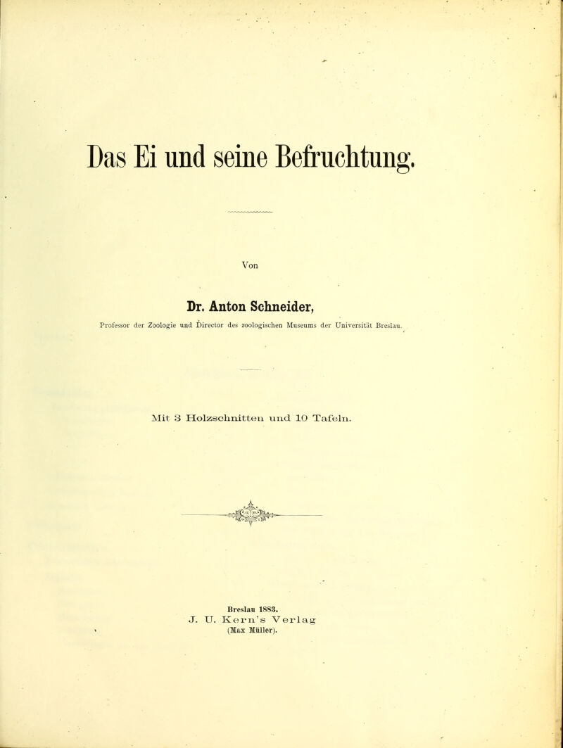 .4 Das Ei und seine Befruchtung. Von Dr. Anton Schneider, Professor der Zoologie und Director des zoologischen Museums der Universität Breslau. Mit 3 Holzsclinitteii und 10 Tafeln. Breslau 1883. J. U. Kex-n's Verlag (Max Müller).