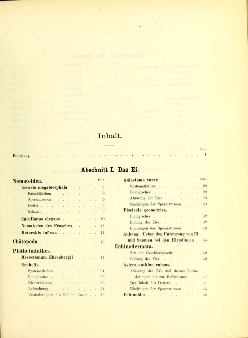 Inlialt. Seite. Einleitung ^ Nematoidea. Ascaris megalocephala 3 Keimbläschen 8 Spermatozoon 8 Dotter 9 Eihaut 9 Cucullanus elegaiis ....... 10 Nematoden des Frosches 13 Heterakis inflexa 14 Chätopoda 15 Plathelminthes. Mesostomiim Elirenbergii .... 17 Nephelis. Systematisches 21 Biologisches 22 Eientwicklung 23 Befruchtung 24 Veränderungen des Eis im Cocon . . 26 I. Das Ei. Aulastoma Yorax. ^^^ Systematisches 29 Biologisches 29 Ablösimg der Eier 30 Eindringen der Spermatozoon ... 30 Piseicola geometrica. Biologisches 32 Bildung der Eier 32 Eindringen der Spermatozoen . . . 33 Anhang. Ueher den Untergang von Ei und Saamen bei den Hiriidineen . 35 Echinodermata. Zeit der Geschlechtsreife 39 Bildung der Eier 39 Asteracanthlon rubens. Ablösung des Ei's und dessen Verän- derungen bis zur Befruchtung . . 41 Per Inhalt des Dotters 41 Eindringen der Spermatozoen ... 43 Echinoidea 46