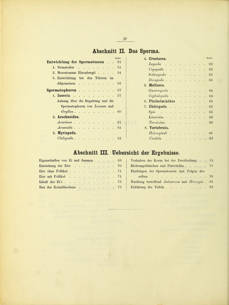 IV Abschnitt II. Das Seite. Entwicklung der Spermatozoen . . 51 1. Nematoden 51 2. Mesostomum Ehrenbergii .... 54 3. Entwicklung bei den Thieren im Allgemeinen 56 Spermatophoren 57 1. Insecta 57 Anhang über die Begattung und die Spermatophoren von Locusta und Gryllus 60 2. Arachnoidea. Acarinea 61 Araneida 61 3. Myriapoda. GMlopoda 62 Sperma. 4. Crustacea. ^^^ Isopoda 62 Copepoda 62 Schizopoda 63 Decapoda 63 5. Mollusca. Gaster opoda 64 Gephalopoda 64 6. Plathelminthes 65 7. Chätopoda 65 Spio 65 Limicolae 66 Terricolae 66 8. Vertebrata. Holocephali 66 Urodela 67 Abschnitt III. Uebersicht der Ergebnisse. Eigenschaften von Ei und Saamen 69 Entstehung der Eier 70 Eier ohne Follikel 71 Eier mit Follikel . 71 Inhalt des Ei's .73 Bau des Keimbläschens . 73 Verhalten der Kerne bei der Zweitheilung . . 74 Richtungsbläschen und Perivitellin 76 Eindringen der Spermatozoen und Folgen des- selben 78 Nachtrag betreffend Aulastoma und Hämopis . 81 Erklärung der Tafehi 83