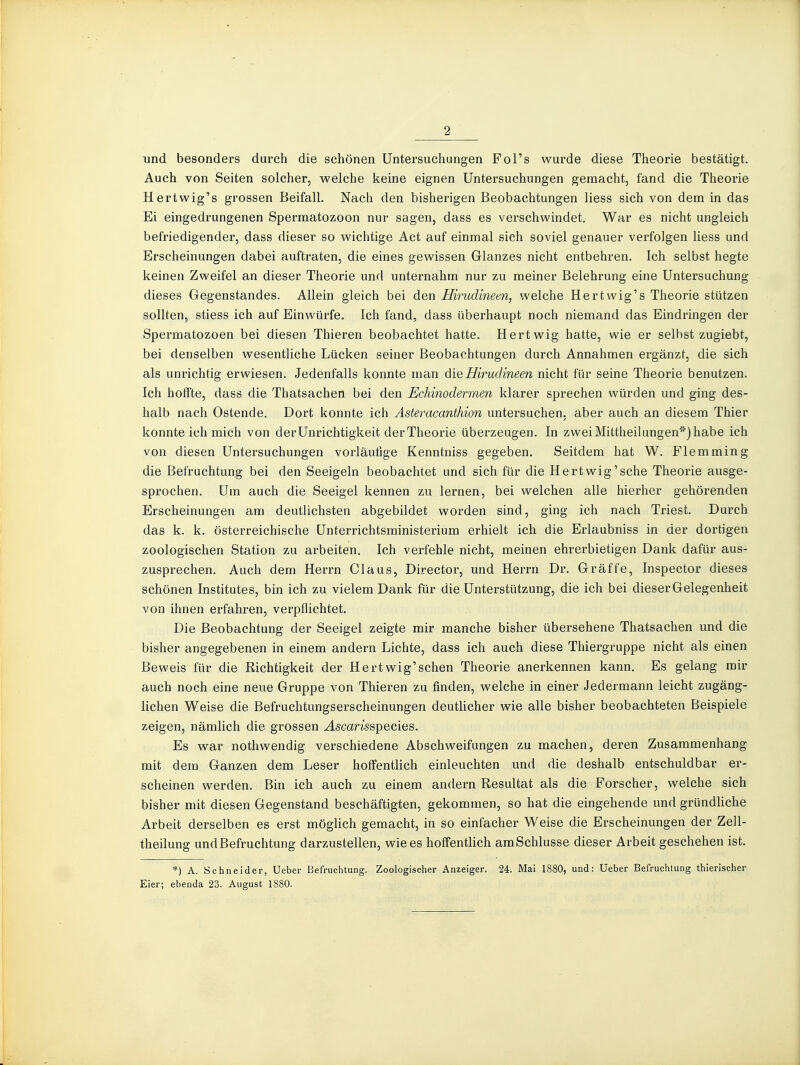 und besonders durch die schönen Untersuchungen Fol's wurde diese Theorie bestätigt. Auch von Seiten solcher, welche keine eignen Untersuchungen gemacht, fand die Theorie Hertwig's grossen Beifall. Nach den bisherigen Beobachtungen Hess sich von dem in das Ei eingedrungenen Spermatozoon nur sagen, dass es verschwindet. War es nicht ungleich befriedigender, dass dieser so wichtige Act auf einmal sich soviel genauer verfolgen Hess und Erscheinungen dabei auftraten, die eines gewissen Glanzes nicht entbehren. Ich selbst hegte keinen Zweifel an dieser Theorie und unternahm nur zu meiner Belehrung eine Untersuchung dieses Gegenstandes. Allein gleich bei den Hirudineen, welche Hertwig's Theorie stützen sollten, stiess ich auf Einwürfe. Ich fand, dass überhaupt noch niemand das Eindringen der Spermatozoen bei diesen Thieren beobachtet hatte. Hertwig hatte, wie er selbst zugiebt, bei denselben wesentliche Lücken seiner Beobachtungen durch Annahmen ergänzt, die sich als unrichtig erwiesen. Jedenfalls konnte man Hirudineen nicht für seine Theorie benutzen. Ich hoffte, dass die Thatsachen bei den Echinodermen klarer sprechen würden und ging des- halb nach Ostende. Dort konnte ich Asteracanthion untersuchen, aber auch an diesem Thier konnte ich mich von derUnrichtigkeit derTheorie überzeugen. In zweiMittheilungen''^}habe ich von diesen Untersuchungen vorläufige Kenntniss gegeben. Seitdem hat W. Flemming die Befruchtung bei den Seeigeln beobachtet und sich für die Hertwig'sche Theorie ausge- sprochen. Um auch die Seeigel kennen zu lernen, bei welchen alle hierher gehörenden Erscheinungen am deutlichsten abgebildet worden sind, ging ich nach Triest. Durch das k. k. österreichische Unterrichtsministerium erhielt ich die Erlaubniss in der dortigen zoologischen Station zu arbeiten. Ich verfehle nicht, meinen ehrerbietigen Dank dafür aus- zusprechen. Auch dem Herrn Claus, Director, und Herrn Dr. Gr äffe, Inspector dieses schönen Institutes, bin ich zu vielem Dank für die Unterstützung, die ich bei dieser Gelegenheit von ihnen erfahren, verpflichtet. Die Beobachtung der Seeigel zeigte mir manche bisher übersehene Thatsachen und die bisher angegebenen in einem andern Lichte, dass ich auch diese Thiergruppe nicht als einen Beweis für die Richtigkeit der Hertwig'schen Theorie anerkennen kann. Es gelang mir auch noch eine neue Gruppe von Thieren zu finden, welche in einer Jedermann leicht zugäng- lichen Weise die Befruchtungserscheinungen deutlicher wie alle bisher beobachteten Beispiele zeigen, nämlich die grossen ^scamspecies. Es war nothwendig verschiedene Abschweifungen zu machen, deren Zusammenhang mit dem Ganzen dem Leser hoffentlich einleuchten und die deshalb entschuldbar er- scheinen werden. Bin ich auch zu einem andern Resultat als die Forscher, welche sich bisher mit diesen Gegenstand beschäftigten, gekommen, so hat die eingehende und gründliche Arbeit derselben es erst möglich gemacht, in so einfacher Weise die Erscheinungen der Zell- theilung und Befruchtung darzustellen, wie es hoffentlich am Schlüsse dieser Arbeit geschehen ist. *) A. Schneider, Ueber Befruchtung. Zoologischer Anzeiger. 24. IMai 1880, und: Ueber Befruchtung thierischer Eier; ebenda 23. August 1880.