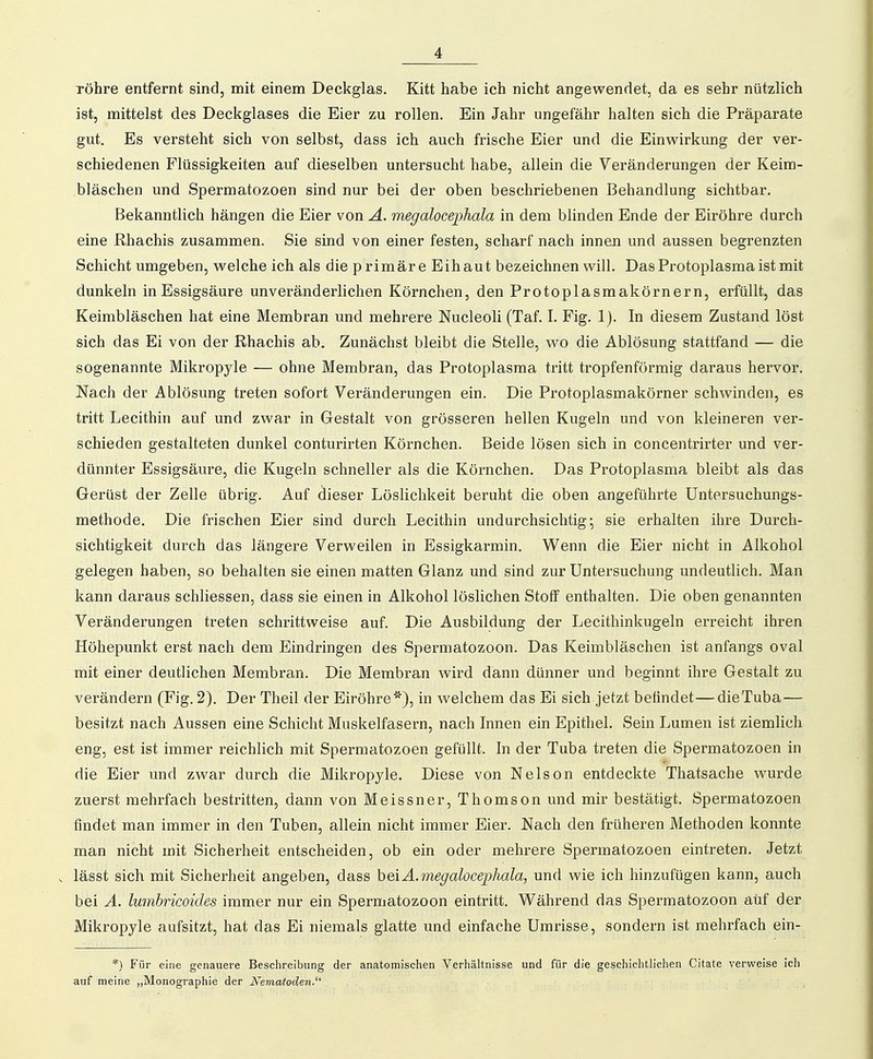 Töhre entfernt sind, mit einem Deckglas. Kitt habe ich nicht angewendet, da es sehr nützlich ist, mittelst des Deckglases die Eier zu rollen. Ein Jahr ungefähr halten sich die Präparate gut. Es versteht sich von selbst, dass ich auch frische Eier und die Einwirkung der ver- schiedenen Flüssigkeiten auf dieselben untersucht habe, allein die Veränderungen der Keim- bläschen und Spermatozoen sind nur bei der oben beschriebenen Behandlung sichtbar. Bekanntlich hängen die Eier von A. megalocephala in dem bhnden Ende der Eiröhre durch eine Rhachis zusammen. Sie sind von einer festen, scharf nach innen und aussen begrenzten Schicht umgeben, welche ich als die primäre Eihaut bezeichnen will. Das Protoplasma ist mit dunkeln in Essigsäure unveränderlichen Körnchen, den Protoplasmakörnern, erfüllt, das Keimbläschen hat eine Membran und mehrere Nucleoli (Taf. I. Fig. Ij. In diesem Zustand löst sich das Ei von der Rhachis ab. Zunächst bleibt die Stelle, wo die Ablösung stattfand — die sogenannte Mikropyle — ohne Membran, das Protoplasma tritt tropfenförmig daraus hervor. Nach der Ablösung treten sofort Veränderungen ein. Die Protoplasmakörner schwinden, es tritt Lecithin auf und zwar in Gestalt von grösseren hellen Kugeln und von kleineren ver- schieden gestalteten dunkel conturirten Körnchen. Beide lösen sich in concentrirter und ver- dünnter Essigsäure, die Kugeln schneller als die Körnchen. Das Protoplasma bleibt als das Gerüst der Zelle übrig. Auf dieser Löslichkeit beruht die oben angeführte üntersuchungs- methode. Die frischen Eier sind durch Lecithin undurchsichtig- sie erhalten ihre Durch- sichtigkeit durch das längere Verweilen in Essigkarmin. Wenn die Eier nicht in Alkohol gelegen haben, so behalten sie einen matten Glanz und sind zur Untersuchung undeutlich. Man kann daraus schliessen, dass sie einen in Alkohol löslichen Stoff enthalten. Die oben genannten Veränderungen treten schrittweise auf. Die Ausbildung der Lecithinkugeln erreicht ihren Höhepunkt erst nach dem Eindringen des Spermatozoon. Das Keimbläschen ist anfangs oval mit einer deutlichen Membran. Die Membran Avird. dann dünner und beginnt ihre Gestalt zu verändern (Fig. 2). Der Theil der Eiröhre*), in welchem das Ei sich jetzt befindet—dieTuba — besitzt nach Aussen eine Schicht Muskelfasern, nach Innen ein Epithel. Sein Lumen ist ziemlich eng, est ist immer reichlich mit Spermatozoen gefüllt. In der Tuba treten die Spermatozoen in die Eier und zwar durch die Mikropyle. Diese von Nelson entdeckte Thatsache wurde zuerst mehrfach bestritten, dann von Meissner, Thomson und mir bestätigt. Spermatozoen findet man immer in den Tuben, allein nicht immer Eier. Nach den früheren Methoden konnte man nicht mit Sicherheit entscheiden, ob ein oder mehrere Spermatozoen eintreten. Jetzt . lässt sich mit Sicherheit angeben, dass beiÄ.megalocephala, und wie ich hinzufügen kann, auch bei A. lumhricoides immer nur ein Spermatozoon eintritt. Während das Spermatozoon auf der Mikropyle aufsitzt, hat das Ei niemals glatte und einfache Umrisse, sondern ist mehrfach ein- *) Für eine genauere Beschreibung der anatomischen Verhältnisse und für die geschichtlichen Citate verweise ich auf meine „Monographie der Nematoden.'