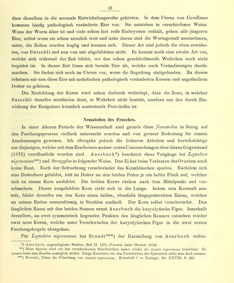 dass dieselben in die normale Entwickelungsreihe gehörten. In dem Uterus von Cucullanus kommen häufig pathologisch veränderte Eier vor. Sie entstehen in verschiedener Weise. Wenn der Wurm älter ist und viele schon fast reife Embryonen enthält, gehen alle jüngeren Eier, selbst wenn sie schon ziemlich weit und nahe daran sind die Wurmgestalt anzunehmen, unter, die Zellen werden kughg und trennen sich. Dieser Art sind jedoch die oben erwähn- ten, von Bütschli und nun von mir abgebildeten nicht. Es kommt noch eine zweite Art vor, Avelche sich während der Zeit bildet, wo das schon geschlechtsreife Weibchen noch nicht begattet ist. In dieser Zeit lösen sich bereits Eier ab, welche auch Veränderungen durch- machen. Sie finden sich noch im Uterus vor, wenn die Begattung stattgefunden. Zu diesen scheinen mir nun diese Eier mit mehrfachen pathologisch veränderten Kernen und ungetheiltera Dotter zu gehören. Die Neubildung der Kerne wird schon dadurch widerlegt, dass die Zone, in welcher Bütschli dieselbe stattfinden lässt, in Wahrheit nicht besteht, sondern nur das durch Ein- wirkung der Essigsäure künstlich austretende Perivitellin ist. Nematoden des Frosches. In einer älteren Periode der Wissenschaft sind gerade diese Nematoden in Bezug auf den Furchungsprozess vielfach untersucht worden und von grosser Bedeutung für unsere Anschauungen gewesen. Ich übergehe jedoch die früheren Arbeiten und berücksichtige nur diejenigen, welche seit dem Erscheinen meiner ersten Untersuchungen über diesen Gegenstand (1873) veröffentlicht worden sind. Auerbach'') beschrieb diese Vorgänge bei Leptodera nigrovenosa'-^'^) und Strongylus in folgender Weise. Das Ei hat beim Verlassen desOvarium noch keine Haut. Nach der Befruchtung verschwindet das Keimbläschen spurlos. Nachdem sich eine Dotterhaut gebildet, tritt im Dotter an den beiden Polen je ein heller Fleck auf, welcher sich zu einem Kern ausbildet. Die beiden Kerne rücken nach dem Mittelpunkt und ver- schmelzen. Dieser ausgebildete Kern zieht sich in die Länge. Indem sein Kernsaft aus- tritt, bildet derselbe um den Kern einen hellen, ebenfalls längsgestreckten Raum, welcher an seinen Enden sonnenförmig in Strahlen ausläuft. Der Kern selbst verschwindet. Den länglichen Raum mit den beiden Sonnen nennt Auerbach die karyolytische Figur. Iimerhalb derselben, an zwei symmetrisch liegenden Punkten des länglichen Raumes entstehen wieder zwei neue Kerne, welche unter Verschwinden der karyolytischen Figur in die zwei ersten Furchungskugeln übergehen. Für Leptodera nigrovenosa hat Brandt') der Darstellung von Auerbach wider- *) Auerbach, organologische Studien, Heft II. 1874 (Vorrede datirt October 1874). **) Diese Species wird von den verschiedensten Schriftstellern immer wieder als Ascaris nigrovenosa bezeichnet. Zu Äscaris kann man dieselbe unmöglich stellen. Einige Kenntniss von den Fortschritten der Systematik sollte man doch nehmen. ***J Brandt, Ueber die Eifurchung von xLscaris nigrovenosa. Zeitschrift f. w. Zoologie. Bd. XXVIII. S. 365.