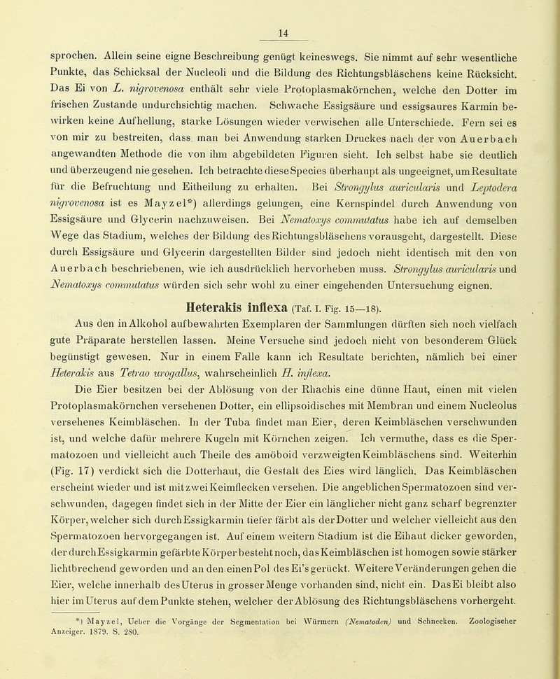 sprochen. Allein seine eigne Beschreibung genügt keineswegs. Sie nimmt auf sehr wesentliche Punkte, das Schicksal der Nucleoli und die Bildung des Richtungsbläschens keine Rücksicht. Das Ei von L. nigrovenosa enthält sehr viele Protoplasmakörnchen, welche den Dotter im frischen Zustande undurchsichtig machen. Schwache Essigsäure und essigsaures Karmin be- wirken keine Aufhellung, starke Lösungen wieder verwischen alle Unterschiede. Fern sei es von mir s^u bestreiten, dass man bei Anwendung starken Druckes nach der von Auerbach angewandten Methode die von ihm abgebildeten Figuren sieht. Ich selbst habe sie deutlich und. überzeugend nie gesehen. Ich betrachte diese Speeles überhaupt als ungeeignet, um Resultate für die Befruchtung und Eitheilung zu erhalten. Bei Strongylus auricularis und Leptodera nigrovenosa ist es Mayzel') allerdings gelungen, eine Kernspindel durch Anwendung von Essigsäure und Glycerin nachzuweisen. Bei Nematoxys commutatus habe ich auf demselben Wege das Stadium, welches der Bildung des Richtungsbläschens vorausgeht, dargestellt. Diese durch Essigsäure und Glycerin dargestellten Bilder sind jedoch nicht identisch mit den von Auerbach beschriebenen, wie ich ausdrücklich hervorheben muss. Strongylus auricularis und Nematoxys commutatus würden sich sehr wohl zu einer eingehenden Untersuchung eignen. Heterakis inflexa (Taf. i. Fig. 15—is). Aus den in Alkohol aufbewahrten Exemplaren der Sammlungen dürften sich noch vielfach gute Präparate herstellen lassen. Meine Versuche sind jedoch nicht von besonderem Glück begünstigt gewesen. Nur in einem Falle kann ich Resultate berichten, nämlich bei einer Heterakis aus Tetrao urogallus^ wahrscheinlich H. inflexa. Die Eier besitzen bei der Ablösung von der Rhachis eine dünne Haut, einen mit vielen Protoplasmakörnchen versehenen Dotter, ein ellipsoidisches mit Membran und einem Nucleolus versehenes Keimbläschen. In der Tuba findet man Eier, deren Keimbläschen verschwunden ist, und welche dafür mehrere Kugeln mit Körnchen zeigen. Ich vermuthe, dass es die Sper- matozoen und vielleicht auch Theile des amöboid verzweigten Keimbläschens sind. Weiterhin (Fig. 17) verdickt sich die Dotterhaut, die Gestalt des Eies wird länglich. Das Keimbläschen erscheint wieder und ist mit zwei Keimflecken versehen. Die angeblichen Spermatozoen sind ver- schwunden, dagegen findet sich in der Mitte der Eier ein länglicher nicht ganz scharf begrenzter Körper, welcher sich durch Essigkarmin tiefer färbt als der Dotter und welcher vielleicht aus den Spermatozoen hervorgegangen ist. Auf einem weitern Stadium ist die Eihaut dicker geworden, derdurchEssigkarmin gefärbte Körper besteht noch, das Keimbläschen ist homogen sowie stärker lichtbrechend geworden und an den. einen Pol des Ei's gerückt. Weitere Veränderungen gehen die Eier, welche innerhalb des Uterus in grosser Menge vorhanden sind, nicht ein. Das Ei bleibt also hier im Uterus aufdemPunkte stehen, welcher der Ablösung des Richtungsbläschens vorhergeht. *) Mayzel, Ueber die Vorgänge der Segmentation bei Würmern (Nematoden) und Schnecken. Zoologischer Anzeiger. 1879. S. 280.