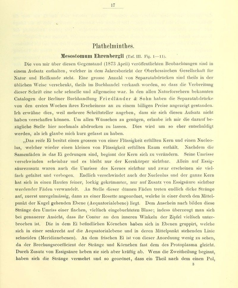 Plathelmintlies. Mesostomum Elireiibergii (Xaf. m. Fig. i—ii). Die von mir über diesen Gegenstand (1873 April) verötfentliehten Beobachtungen sind in einem Aufsatz enthalten, welcher in dem Jahresbericht der Oberhes&ischen Gesellschaft für Natur und Heilkunde steht. Eine grosse Anzahl von Sepai^atabdrücken sind theils in der üblichen Weise verschenkt, theils im Buchhandel verkauft worden, so dass die Verbreitung dieser Schrift eine sehr schnelle und allgemeine war. In den allen Naturforschern bekannten Catalogen der Berliner Buchhandlung Friedländer & Sohn haben die Separatabdrücke von den ersten Wochen ihres Erscheinens an zu einem billigen Preise angezeigt gestanden. Ich erwähne dies, weil mehrere Schriftsteller angeben, dass sie sich diesen Aufsatz nicht haben verschaffen können. Um allen Wünschen zu genügen, erlaube ich mir die darauf be- zügliche Stelle hier nochmals abdrucken zu lassen. Dies wird um so eher entschuldigt werden, als ich glaube mich kurz gefasst zu haben. ,,Das reife Ei besitzt einen grossen von einer Flüssigkeit erfüllten Kern und einen Nucleo- lus, welcher wieder einen kleinen von Flüssigkeit erfüllten Raum enthält. Nachdem die Samenfäden in das Ei gedrungen sind, beginnt der Kern sich zu verändern. Seine Umrisse verschwinden scheinbar und es bleibt nur der Kernkörper sichtbar. Allein auf Essig- säurezusatz waren auch die Umrisse des Kernes sichtbar und zwar erscheinen sie viel- fach gefaltet und verbogen. Endlich verschwindet auch der Nucleolus und der ganze Kern hat sich in einen Haufen feiner, lockig gekrümmter, nur auf Zusatz von Essigsäure sichtbar werdender Fäden verwandelt. An Stelle dieser dünnen Fäden treten endlich dicke Stränge auf, zuerst unregelmässig, dann zu einer Rosette angeordnet, welche in einer durch den Mittel- punkt der Kugel gehenden Ebene (Aequatorialebene) liegt. Dem Anschein nach bilden diese Sti'änge den Umriss einer flachen, vielfach eingebuchteten Blase- indess überzeugt man sich bei genauerer Ansicht, dass ihr Contur an den inneren Winkeln der Zipfel vielfach unter- brochen ist. Die in dem Ei befindlichen Körnchen haben sich in Ebenen gruppirt, welche sich in einer senkrecht auf die Aequatorialebene und in deren Mittelpunkt stehenden Linie schneiden (Meridianebenen). An dem frischen Ei ist von dieser Anordnung wenig zu sehen, da der Brechungscoefficient der Stränge und Köi'nchen fast dem des Protoplasma gleicht. Durch Zusatz von Essigsäure heben sie sich aber kräftig ab. Wenn die Zweitheilung beginnt, haben sich die Stränge vermehrt und so geordnet, dass ein Theil nach dem einen Pol, 3