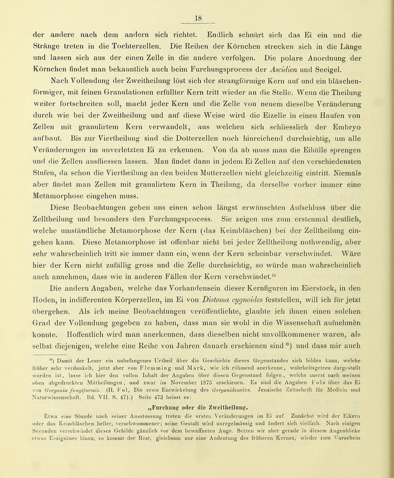 der andere nach dem andern sich richtet. EndUch schnürt sich das Ei ein und die Stränge treten in die Tochterzellen, Die Reihen der Körnchen strecken sich in die Länge und lassen sich aus der einen Zelle in die andere verfolgen. Die polare Anordnung der Körnchen findet man bekanntlich auch beim Furchungsprocess der Ascidien und Seeigel. Nach Vollendung der Zweitheilung löst sich der strangförmige Kern auf und ein bläschen- förmiger, mit feinen Granulationen erfüllter Kern tritt wieder an die Stelle. Wenn die Theilung weiter fortschreiten soll, macht jeder Kern und die Zelle von neuem dieselbe Veränderung durch wie bei der Zweitheilung und auf diese Weise wird die Eizelle in einen Haufen von Zellen mit granulirtem Kern verwandelt, aus welchen sich schUesslich der Embryo aufbaut. Bis zur Viertheilung sind die Dotterzellen noch hinreichend durchsichtig, um alle Veränderungen im anverletzten Ei zu erkennen. Von da ab muss man die Eihülle sprengen und die Zellen ausfliessen lassen. Man findet dann in jedem Ei Zellen auf den verschiedensten Stufen, da schon die Viertheilung an den beiden Mutterzellen nicht gleichzeitig eintritt. Niemals aber findet man Zellen mit granulirtem Kern in Theilung, da derselbe vorher immer eine Metamorphose eingehen muss. Diese Beobachtungen geben uns einen schon längst erwünschten Aufschluss über die Zelltheilung und besonders den Furchungsprocess. Sie zeigen uns zum erstenmal deuthch, welche umständliche Metamorphose der Kern (das Keimbläschen) bei der Zelltheilung ein- gehen kann. Diese Metamorphose ist offenbar nicht bei jeder Zelltheilung nothwendig, aber sehr wahrscheinlich tritt sie immer dann ein, wenn der Kern scheinbar verschwindet. Wäre hier der Kern nicht zufällig gross und die Zelle durchsichtig, so würde man wahrscheinlich auch annehmen, dass wie in anderen Fällen der Kern verschwindet. Die andern Angaben, welche das Vorhandensein dieser Kernfiguren im Eierstock, in den Hoden, in indifi'erenten Körperzellen, im Ei von Distoma cygnoides feststellen, will ich für jetzt übergehen. Als ich meine Beobachtungen veröffentlichte, glaubte ich ihnen einen solchen Grad der Vollendung gegeben zu haben, dass man sie wohl in die Wissenschaft aufnehmen konnte. Hoffentlich wird man anerkennen, dass dieselben nicht unvollkommener waren, als selbst diejenigen, welche eine Reihe von Jahren danach erschienen sind') und dass mir auch *) Damit der Leser ein unbefangenes Urtlieil über die Geschichte dieses Gegenstandes sich bilden liann, welche früher sehr verdunkelt, jetzt aber von Flemming und Mark, wie ich rühmend anerkenne, v^'ahrheitsgetreu dai'gestellt worden ist, lasse ich hier den vollen Inhalt der Angaben über diesen Gegenstand folgen , welche zuerst nach meinen oben abgedruckten Mittheilungen, und zwar im November 1873 erschienen. Es sind die Angaben Fols über das Ei von Geryonia fungiformis. (H. Fol, Die erste Entwickelung des Geryonideneies. Jenaische Zeitschi'ift für Medizin und Naturwissenschaft. Bd. VII. S. 471.) Seite 473 heisst es: „Fiirchung oder die Zweitheilung. Etwa eine Stunde nach seiner Ausstossung treten die ersten Veränderungen im Ei auf Zunächst wird der Eikern oder das Keimbläschen heller, verschwommener; seine Gestalt wird unregelmässig und ändert sich vielfach. Nach einigen Secunden verschwindet dieses Gebilde gänzlich vor dem bewaffneten Auge, Setzen wir aber gerade in diesem Augenblicke etwas Essigsäure hinzu, so kommt der Rest, gleichsam nur eine Andeutung des früheren Kernes, wieder zum X'orscheiii