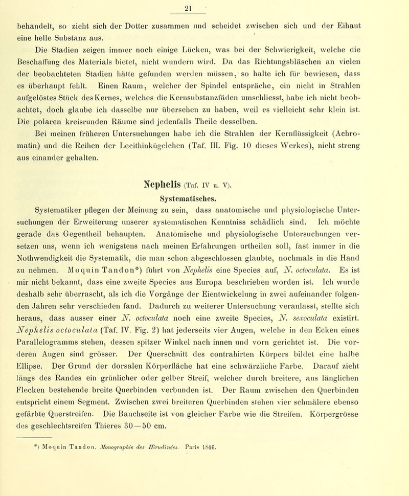 behandelt, so zieht sich der Dotter zusammen und scheidet zwischen sich und der Eihaut eine helle Substanz aus. Die Stadien zeigen immer noch einige Lücken, was bei der Schwierigkeit, welche die Beschaffung des Materials bietet, nicht wundern wird. Da das Richtungsbläschen an vielen der beobachteten Stadien imtte gefunden werden müssen, so halte ich für bewiesen, dass es überhaupt fehlt. Einen Raum, welcher der Spindel entspräche, ein nicht in Strahlen aufgelöstes Stück des Kernes, welches die Kernsubstanzfaden umschliesst, habe ich nicht beob- achtet, doch glaube ich dasselbe nur übersehen zu haben, weil es vielleicht sehr klein ist. Die polaren kreisrunden Räume sind jedenfalls Theile desselben. Bei meinen früheren Untersuchungen habe ich die Strahlen der Kernflüssigkeit (Achro- raatin) und die Reihen der Lecithinkügelchen (Taf. III. Fig. 10 dieses Werkes), nicht streng aus einander gehalten. Nephelis (Taf. iv u. v). Systematisches. Systematiker pflegen der Meinung zu sein, dass anatomische und physiologische Unter- suchungen der Erweiterung unserer systematischen Kenntniss schädlich sind. Ich möchte gerade das Gegentheil behaupten. Anatoraische und physiologische Untersuchungen ver- setzen uns, wenn ich wenigstens nach meinen Erfahrungen ui'theilen soll, fast immer in die Nothwendigkeit die Systematik, die man schon abgeschlossen glaubte, nochmals in die Hand zu nehmen. Moquin Tandon') führt von Nephelis eine Speeles auf, N. octoculata. Es ist mir nicht bekannt, dass eine zweite Speeles aus Europa beschrieben worden ist. Ich wurde deshalb sehr überrascht, als ich die Vorgänge der Eientwickelung in zwei aufeinander folgen- den Jahren sehr verschieden fand. Dadurch zu weiterer Untersuchung veranlasst, stellte sich heraus, dass ausser einer JSJ'. octoculata noch eine zweite Speeles, N. sexoculata existirt. Nephelis octoculata (Taf. IV. Fig. 2) hat jederseits vier Augen, welche in den Ecken eines Parallelogramms stehen, dessen spitzer Winkel nach innen und vorn gerichtet ist. Die vor- deren Augen sind grösser. Der Querschnitt des contrahirten Körpers bildet eine halbe Ellipse. Der Grund der dorsalen Körperfläche hat eine schwärzliche Farbe. Darauf zieht längs des Randes ein grünlicher oder gelber Streif, welcher durch breitere, aus länglichen Flecken bestehende breite Querbinden verbunden ist. Der Raum zwischen den Querbinden entspricht einem Segment. Zwischen zwei breiteren Querbinden stehen vier schmälere ebenso gefärbte Querstreifen. Die Bauchseite ist von gleicher Farbe wie die Streifen. Körpergrösse des geschlechtsreifen Thieres 30 — 50 cm. *) Moquin Tandon. Jlonographie des Hirudindes. Paris 1846.