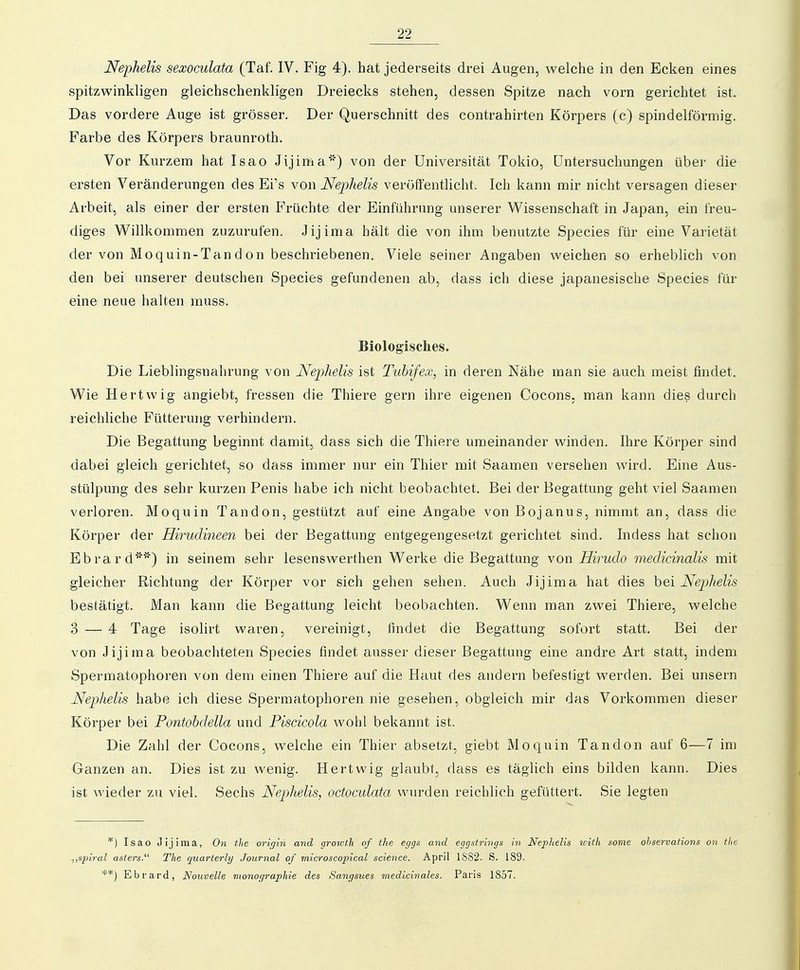 Nephelis sexoculata (Taf. IV. Fig 4). hat jederseits drei Augen, welche in den Ecken eines spitzwinkligen gleichschenkligen Dreiecks stehen, dessen Spitze nach vorn gerichtet ist. Das vordere Auge ist grösser. Der Querschnitt des contrahirten Körpers (c) spindelförmig. Farbe des Körpers braunroth. Vor Kurzem hat Isao Jijima*) von der Universität Tokio, Untersuchungen über die ersten Veränderungen des Ei's vow Nephelis veröffentlicht. Ich kann mir nicht versagen dieser Arbeit, als einer der ersten Früchte der Einführung unserer Wissenschaft in Japan, ein freu- diges Willkommen zuzurufen. Jijima hält die von ihm benutzte Speeles für eine Varietät der von Moquin-Tandon beschriebenen. Viele seiner Angaben weichen so erheblich von den bei unserer deutschen Speeles gefundenen ab, dass ich diese japanesische Speeles für eine neue halten muss. Biologisches. Die Lieblingsnahrung von Nephelis ist Tubifex, in deren Nähe man sie auch meist findet. Wie Hertvvig angiebt, fressen die Thiere gern ihre eigenen Cocons, man kann dies durch reichliche Fütterung verhindern. Die Begattung beginnt damit, dass sich die Thiere umeinander winden. Ihre Körper sind dabei gleich gerichtet, so dass immer nur ein Thier mit Saamen versehen wird. Eine Aus- stülpung des sehr kurzen Penis habe ich nicht beobachtet. Bei der Begattung geht viel Saamen verloren. Moquin Tandon, gestützt auf eine Angabe von Bojanus, nimmt an, dass die Körper der Hirudineen bei der Begattung entgegengesetzt gerichtet sind. Indess hat schon Ebrard') in seinem sehr lesenswerthen Werke die Begattung von Hirudo medicinalis mit gleicher Richtung der Körper vor sich gehen sehen. Auch Jijima hat dies hei Nephelis bestätigt. iVIan kann die Begattung leicht beobachten. Wenn man zwei Thiere, welche 3 — 4 Tage isolirt waren, vereinigt, findet die Begattung sofort statt. Bei der von Jijima beobachteten Speeles findet ausser dieser Begattung eine andre Art statt, indem Spermatophoren von dem einen Thiere auf die Haut des andern befestigt Averden. Bei unsern Nephelis habe ich diese Spermatophoren nie gesehen, obgleich mir das Vorkommen dieser Körper bei Pontobdella und Piscicola wohl bekannt ist. Die Zahl der Cocons, welche ein Thier absetzt, giebt Moquin Tandon auf 6—7 im Ganzen an. Dies ist zu wenig. Hertwig glaubt, dass es täglich eins bilden kann. Dies ist wieder zu viel. Sechs Nephelis, octoculata wurden reichlich gefüttert. Sie legten *) Isao Jijima, On the origin and growth of the eggs and eggstrings in Nephelis v;ith some observations on tlie ^jSpiral asters. The quarterly Journal of microscopical science. April 1882. S. 189. **) Ebrard, Nouvelle monographie des Sangsues medicivales. Paris 1857.