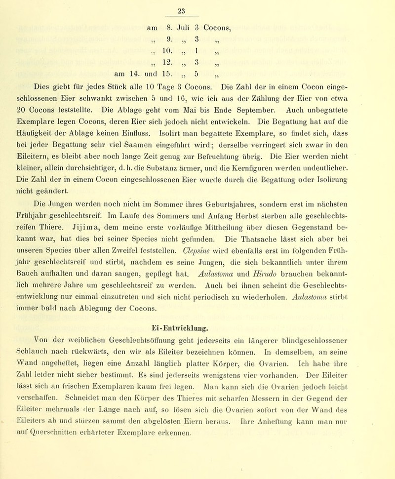 am 8. Juli 3 Cocons, ., 9. 3 „ 10. ., 1 12- 3 „ am 14. und 15. ,, 5 „ Dies giebt für jedes Stück alle 10 Tage 3 Cocons. Die Zahl der in einem Cocon einge- schlossenen Eier schwankt zwischen 5 und 16, wie ich aus der Zählung der Eier von etwa 20 Cocons feststellte. Die Ablage geht vom Mai bis Ende September. Auch unbegattete Exemplare legen Cocons, deren Eier sich jedoch nicht entwickeln. Die Begattung hat auf die Häufigkeit der Ablage keinen Einfluss. Isolirt man begattete Exemplare, so findet sich, dass bei jeder Begattung sehr viel Saamen eingeführt wird; derselbe verringert sich zwar in den Eileitern, es bleibt aber noch lange Zeit genug zur Befruchtung übrig. Die Eier werden nicht kleiner, allein durchsichtiger, d. h. die Substanz ärmer, und die Kernfiguren werden undeutlicher. Die Zahl der in einem Cocon eingeschlossenen Eier wurde durch die Begattung oder Isolirung nicht geändert. Die Jungen werden noch nicht im Sommer ihres Geburtsjahres, sondern erst im nächsten Frühjahr geschlechtsreif. Im Laufe des Sommers und Anfang Herbst sterben alle geschlechts- reifen Thiere. Jijima, dem meine erste vorläufige Mittheilung über diesen Gegenstand be- kannt war, hat dies bei seiner Speeles nicht gefunden. Die Thatsache lässt sich aber bei unseren Speeles über allen Zweifel feststellen. Clepsine wird ebenfalls erst im folgenden Früh- jahr geschlechtsreif und stirbt, nachdem es seine Jungen, die sich bekanntlich unter ihrem Bauch aufhalten und daran saugen, gepflegt hat. Aulastoma und Hirudo brauchen bekannt- lich mehrere Jahre um geschlechtsreif zu werden. Auch bei ihnen scheint die Geschlechts- entwicklung nur einmal einzutreten und sich nicht periodisch zu wiederholen. Aulastoma stirbt immer bald nach Ablegung der Cocons. Ei-Entwicklung. Von der weiblichen GeschlechtsöÖnung geht jederseits ein längerer blindgeschlossener Schlauch nach rückwärts, den wir als Eileiter bezeichnen können. In demselben, an seine Wand angeheftet, liegen eine Anzahl länglich platter Körper, die Ovarien. Ich habe ihre Zahl leider nicht sicher bestimmt. Es sind jederseits wenigstens vier vorhanden. Der Eileiter lässt sich an frischen Exemplaren kaum frei legen. Man kann sich die Ovarien jedoch leicht verschaffen. Schneidet man den Körper des Thieres mit scharfen Messern in der Gegend der Eileiter mehrmals der Länge nach auf, so lösen sich die Ovarien sofort von der Wand des Eileiters ab und stürzen sammt den abgelösten Eiern heraus. Ihre Anheftung kann man nur auf Querschnitten erhärteter Exemplare erkennen. V
