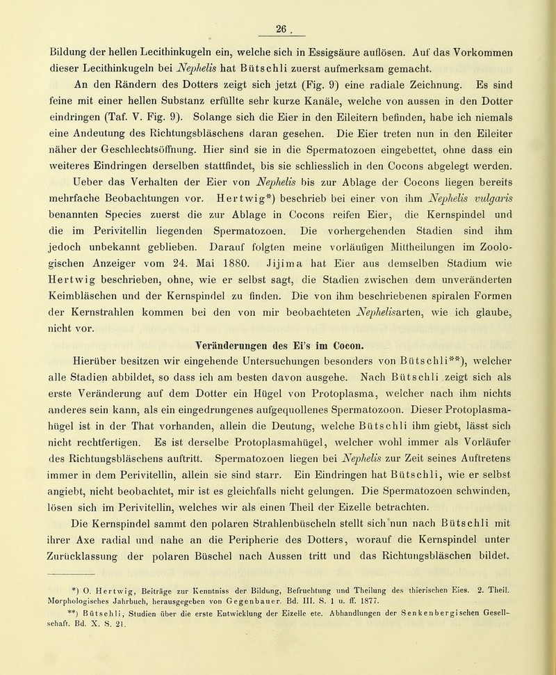 Bildung der hellen Lecithinkugeln ein, welche sich in Essigsäure auflösen. Auf das Vorkommen dieser Lecithinkugeln bei Nephelis hat Bütschli zuerst aufmerksam gemacht. An den Rändern des Dotters zeigt sich jetzt (Fig. 9) eine radiale Zeichnung. Es sind feine mit einer hellen Substanz erfüllte sehr kurze Kanäle, welche von aussen in den Dotter eindringen (Taf. V. Fig. 9). Solange sich die Eier in den Eileitern befinden, habe ich niemals eine Andeutung des Richtungsbläschens daran gesehen. Die Eier treten nun in den Eileiter näher der Geschlechtsöffnung. Hier sind sie in die Spermatozoen eingebettet, ohne dass ein weiteres Eindringen derselben stattfindet, bis sie schliesslich in den Cocons abgelegt werden. Ueber das Verhalten der Eier von Nephelis bis zur Ablage der Cocons liegen bereits mehrfache Beobachtungen vor. Hertwig'') beschrieb bei einer von ihm Nephelis vulgaris benannten Speeles zuerst die zur Ablage in Cocons reifen Eier, die Kernspindel und die im Perivitellin liegenden Spermatozoen. Die vorhergehenden Stadien sind ihm jedoch unbekannt geblieben. Darauf folgten meine vorläufigen Mittheilungen im Zoolo- gischen Anzeiger vom 24. Mai 1880. Jijima hat Eier aus demselben Stadium wie Hertwig beschrieben, ohne, wie er selbst sagt, die Stadien zwischen dem unvei^änderten Keimbläschen und der Kernspindel zu finden. Die von ihm beschriebenen spiralen Formen der Kernstrahlen kommen bei den von mir beobachteten Nephelisa.i'ten, wie ich glaube, nicht vor. Teränderungen des Ei's im Cocon. Hierüber besitzen wir eingehende Untersuchungen besonders von Bütschli'), welcher alle Stadien abbildet, so dass ich am besten davon ausgehe. Nach Bütschli zeigt sich als erste Veränderung auf dem Dotter ein Hügel von Protoplasma, welcher nach ihm nichts anderes sein kann, als ein eingedrungenes aufgequollenes Spermatozoon. Dieser Protoplasma- hügel ist in der That vorhanden, allein die Deutung, welche Bütschli ihm giebt, lässt sich nicht rechtfertigen. Es ist derselbe Protoplasmahügel, welcher wohl immer als Vorläufer des Richtungsbläschens auftritt. Spermatozoen liegen bei Nephelis zur Zeit seines Auftretens immer in dem Perivitellin, allein sie sind starr. Ein Eindringen hat Bütschli, wie er selbst angiebt, nicht beobachtet, mir ist es gleichfalls nicht gelungen. Die Spermatozoen schwinden, lösen sich im Perivitellin, welches wir als einen Theil der Eizelle betrachten. Die Kernspindel sammt den polaren Strahlenbüscheln stellt sich nun nach Bütschli mit ihrer Axe radial und nahe an die Peripherie des Dotters, worauf die Kernspindel unter Zurücklassung der polaren Büschel nach Aussen tritt und das Richtungsbläschen bildet. *) O. Hertwig, Beiträge zur Kenntniss der Bildüng, Befruchtung und Theilung des thierischen Eies. 2. Theil.. Morphologisches Jahrbuch, herausgegeben von Gegenbauer. Bd. III. S. 1 u. ft. 1877. **) Bütschli, Studien über die erste Entwicklung der Eizelle etc. Abhandlungen der S en k e n b erg i sehen Gesell- schaft. Bd. X. S. 21.